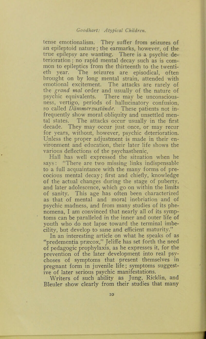 tense emotionalism. They suffer from seizures of an epileptoid nature; the earmarks, however, of the true epilepsy are wanting. There is a psychic de- terioration : no rapid mental decay such as is com- mon to epileptics from the thirteenth to the twenti- eth year. The seizures are episodical, often brought on by long mental strain, attended with emotional excitement. The attacks are rarely of the grand mal order and usually of the nature of psychic equivalents. There may be unconscious- ness, vertigo, periods of hallucinatory confusion, so called Dammerzustande. These patients not in- frequently show moral obliquity and unsettled men- tal states. The attacks occur usually in the first decade. They may occur just once, or may recur for years, without, however, psychic deterioration. Unless the proper adjustment is made in their en- vironment and education, their later life shows the various deflections of the psychasthenic. Hall has well expressed the situation when he says: “There are two missing links indispensable to a full acquaintance with the many forms of pre- cocious mental decay; first and chiefly, knowledge of the actual changes during the stage of puberty, and later adolescence, which go on within the limits of sanity. This age has often been characterized as that of mental and moral inebriation and of psychic madness, and from many studies of its phe- nomena, I am convinced that nearly all of its symp- toms can be paralleled in the inner and outer life of youth who do not lapse toward the terminal imbe- cility, but develop to sane and efficient maturity.” In an interesting article on what he speaks of as “predementia prgecox,” Jelifife has set forth the need of pedagogic prophylaxis, as he expresses it, for the prevention of the later development into real psy- choses of symptoms that present themselves in pregnant form in juvenile life; symptoms suggest- ive of later serious psychic manifestations. Writers of such ability as Jung, Ricklin, and Bleuler show clearly from their studies that many io