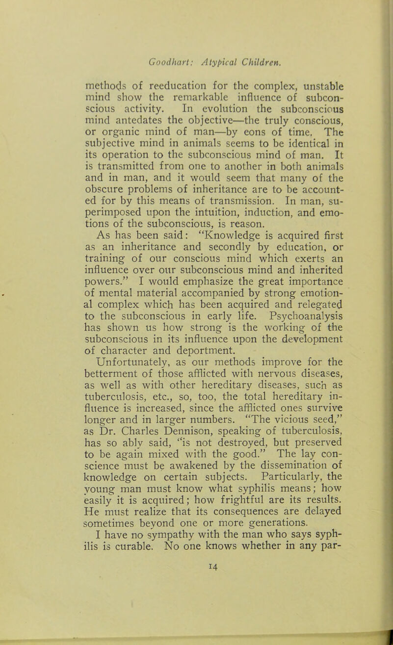 methods of reeducation for the complex, unstable mind show the remarkable influence of subcon- scious activity. In evolution the subconscious mind antedates the objective—the truly conscious, or organic mind of man—by eons of time. The subjective mind in animals seems to be identical in its operation to the subconscious mind of man. It is transmitted from one to another in both animals and in man, and it would seem that many of the obscure problems of inheritance are to be account- ed for by this means of transmission. In man, su- perimposed upon the intuition, induction, and emo- tions of the subconscious, is reason. As has been said: “Knowledge is acquired first as an inheritance and secondly by education, or training of our conscious mind which exerts an influence over our subconscious mind and inherited powers.” I would emphasize the great importance of mental material accompanied by strong emotion- al complex which has been acquired and relegated to the subconscious in early life. Psychoanalysis has shown us how strong is the working of the subconscious in its influence upon the development of character and deportment. Unfortunately, as our methods improve for the betterment of those afflicted with nervous diseases, as well as with other hereditary diseases, such as tuberculosis, etc., so, too, the total hereditary in- fluence is increased, since the afflicted ones survive longer and in larger numbers. “The vicious seed,” as Dr. Charles Dennison, speaking of tuberculosis, has so ablv said, “is not destroyed, but preserved to be again mixed with the good.” The lay con- science must be awakened by the dissemination of knowledge on certain subjects. Particularly, the young man must know what syphilis means; how easily it is acquired; how frightful are its results. He must realize that its consequences are delayed sometimes beyond one or more generations. I have no sympathy with the man who says syph- ilis is curable. No one knows whether in any par-