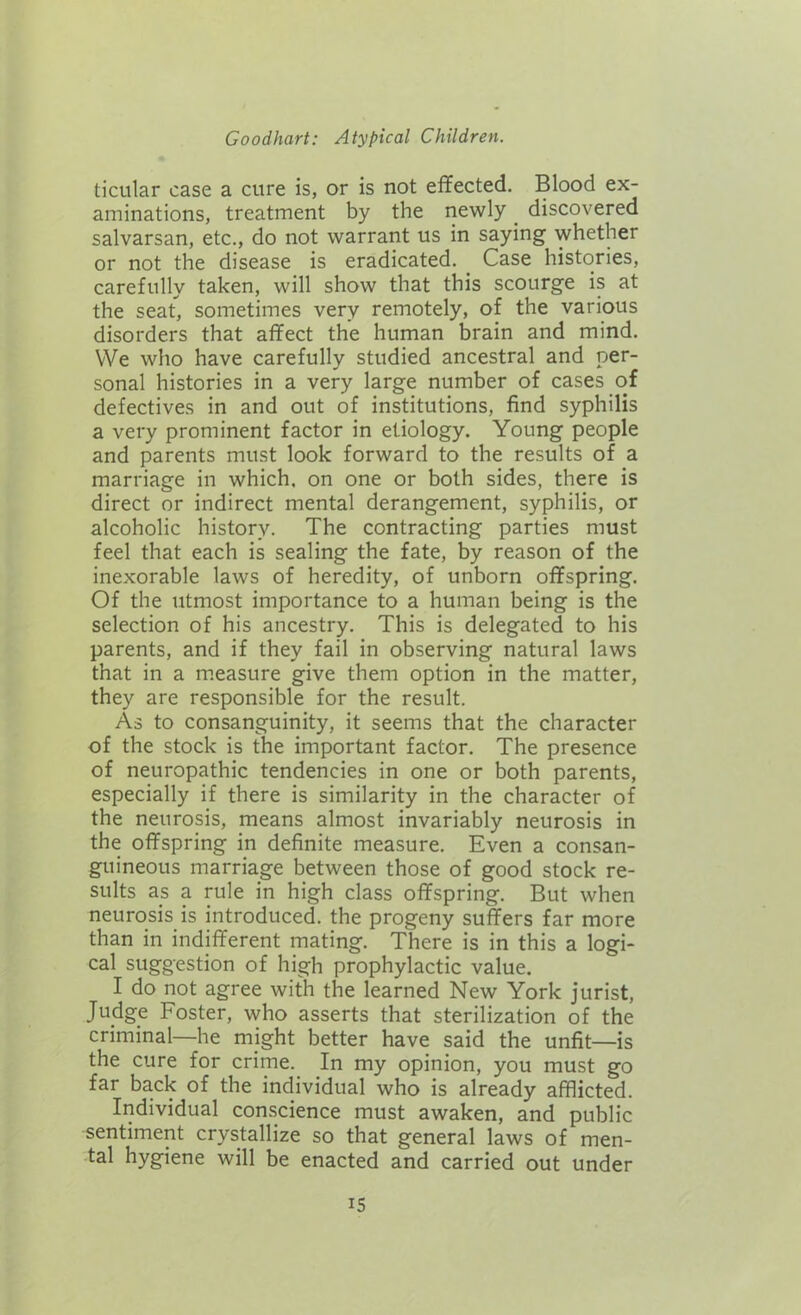 ticular case a cure is, or is not effected. Blood ex- aminations, treatment by the newly discovered salvarsan, etc., do not warrant us in saying whether or not the disease is eradicated. Case histories, carefully taken, will show that this scourge is at the seat, sometimes very remotely, of the various disorders that affect the human brain and mind. We who have carefully studied ancestral and per- sonal histories in a very large number of cases of defectives in and out of institutions, find syphilis a very prominent factor in etiology. Young people and parents must look forward to the results of a marriage in which, on one or both sides, there is direct or indirect mental derangement, syphilis, or alcoholic history. The contracting parties must feel that each is sealing the fate, by reason of the inexorable laws of heredity, of unborn offspring. Of the utmost importance to a human being is the selection of his ancestry. This is delegated to his parents, and if they fail in observing natural laws that in a measure give them option in the matter, they are responsible for the result. As to consanguinity, it seems that the character of the stock is the important factor. The presence of neuropathic tendencies in one or both parents, especially if there is similarity in the character of the neurosis, means almost invariably neurosis in the offspring in definite measure. Even a consan- guineous marriage between those of good stock re- sults as a rule in high class offspring. But when neurosis is introduced, the progeny suffers far more than in indifferent mating. There is in this a logi- cal suggestion of high prophylactic value. I do not agree with the learned New York jurist, Judge Foster, who asserts that sterilization of the criminal—he might better have said the unfit—is the cure for crime. In my opinion, you must go far back of the individual who is already afflicted. Individual conscience must awaken, and public sentiment crystallize so that general laws of men- tal hygiene will be enacted and carried out under