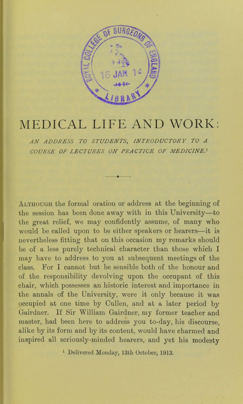 MEDICAL LIFE AND WORK: AN ADDRESS TO STUDENTS, INTRODUCTORY TO A COURSE OF LECTURES ON PRACTICE OF MEDICINE> 4 Although the formal oration or address at the beginning of the session has been done away with in this University—to the great relief, we may confidently assume, of many who would be called upon to be either speakers or hearers—it is nevertheless fitting that on this occasion my remarks should be of a less purely technical character than those which I may have to address to you at subsequent meetings of the class. For I cannot but be sensible both of the honour and of the responsibility devolving upon the occupant of this chair, which possesses an historic interest and importance in the annals of the University, were it only because it was occupied at one time by Cullen, and at a later period by Gairdner. If Sir William Gairdner, my former teacher and master, had been here to address you to-day, his discourse, alike by its form and by its content, would have charmed and inspired all seriously-minded hearers, and yet his modesty