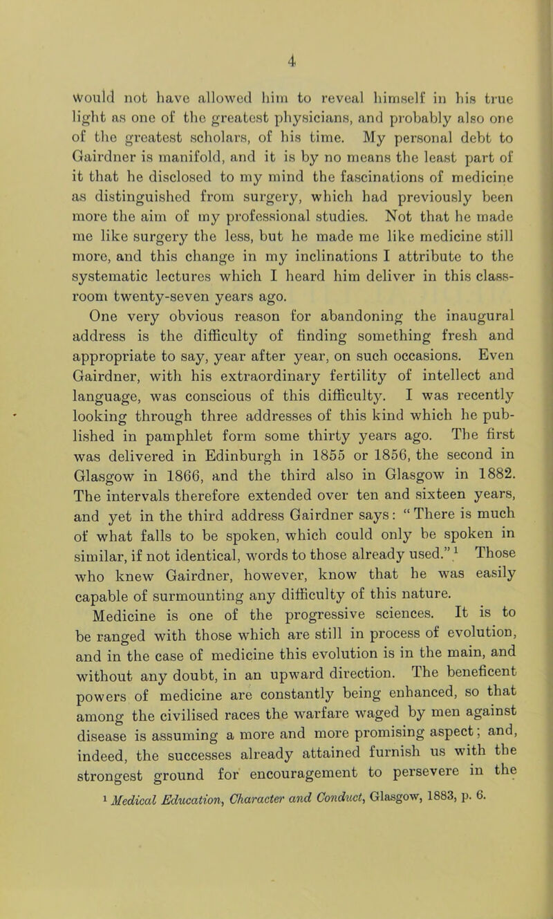 Would not have allowed him to reveal himself in his true light as one of the greatest physicians, and probably also one of the greatest scholars, of his time. My personal debt to Gairdner is manifold, and it is by no means the least part of it that he disclosed to my mind the fascinations of medicine as distinguished from surgery, which had previously been more the aim of my professional studies. Not that he made me like surgery the less, but he made me like medicine still more, and this change in my inclinations I attribute to the systematic lectures which I heard him deliver in this class- room twenty-seven years ago. One very obvious reason for abandoning the inaugural address is the difficulty of finding something fresh and appropriate to say, year after year, on such occasions. Even Gairdner, with his extraordinary fertility of intellect and language, was conscious of this difficulty. I was recently looking through three addresses of this kind which he pub- lished in pamphlet form some thirty years ago. The first was delivered in Edinburgh in 1855 or 1856, the second in Glasgow in 1866, and the third also in Glasgow in 1882. The intervals therefore extended over ten and sixteen years, and yet in the third address Gairdner says: “There is much of what falls to be spoken, which could only be spoken in similar, if not identical, words to those already used. 1 Those who knew Gairdner, however, know that he was easily capable of surmounting any difficulty of this nature. Medicine is one of the progressive sciences. It is to be ranged with those which are still in process of evolution, and in the case of medicine this evolution is in the main, and without any doubt, in an upward direction. The beneficent powers of medicine are constantly being enhanced, so that among the civilised races the warfare waged by men against disease is assuming a more and more promising aspect, and, indeed, the successes already attained furnish us with the strongest ground for encouragement to persevere in the 1 Medical Education, Character and Conduct, Glasgow, 1883, p. 6.