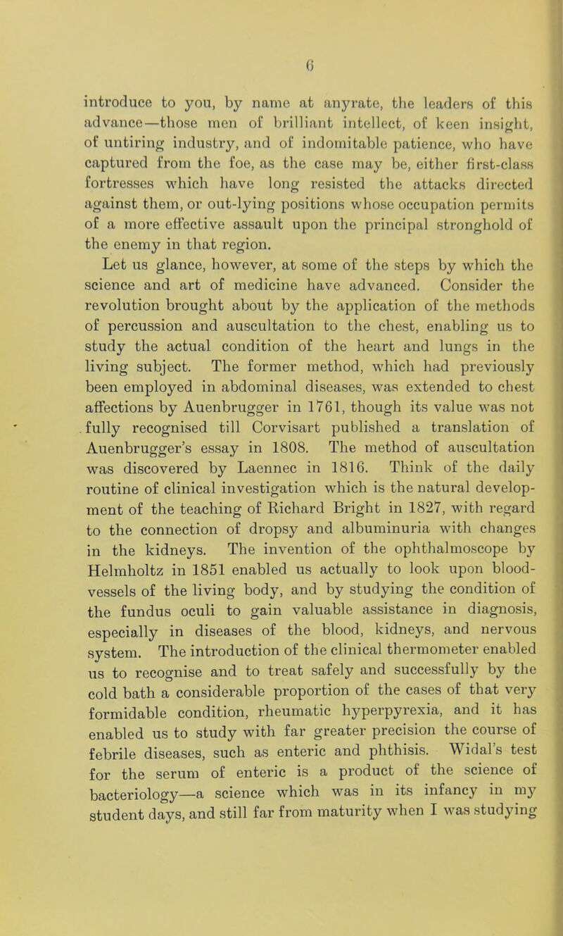 introduce to you, by name at anyrate, the leaders of this advance—those men of brilliant intellect, of keen insight, of untiring industry, and of indomitable patience, who have captured from the foe, as the case may be, either first-class fortresses which have long resisted the attacks directed against them, or out-lying positions whose occupation permits of a more effective assault upon the principal stronghold of the enemy in that region. Let us glance, however, at some of the steps by which the science and art of medicine have advanced. Consider the revolution brought about by the application of the methods of percussion and auscultation to the chest, enabling us to study the actual condition of the heart and lungs in the living subject. The former method, which had previously been employed in abdominal diseases, was extended to chest affections by Auenbrugger in 1761, though its value was not fully recognised till Corvisart published a translation of Auenbrugger’s essay in 1808. The method of auscultation was discovered by Laennec in 1816. Think of the daily routine of clinical investigation which is the natural develop- ment of the teaching of Richard Bright in 1827, with regard to the connection of dropsy and albuminuria with changes in the kidneys. The invention of the ophthalmoscope by Helmholtz in 1851 enabled us actually to look upon blood- vessels of the living body, and by studying the condition of the fundus oculi to gain valuable assistance in diagnosis, especially in diseases of the blood, kidneys, and nervous system. The introduction of the clinical thermometer enabled us to recognise and to treat safely and successfully by the cold bath a considerable proportion of the cases of that very formidable condition, rheumatic hyperpyrexia, and it has enabled us to study with far greater precision the course of febrile diseases, such as enteric and phthisis. Widal’s test for the serum of enteric is a product of the science of bacteriology—a science which was in its infancy in my student days, and still far from maturity when I was studying