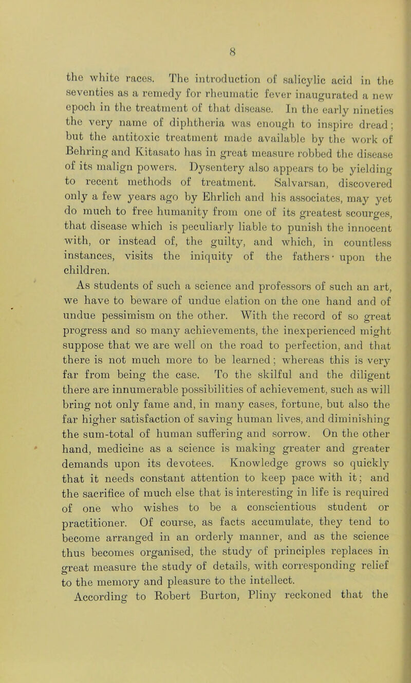 tho white races. The introduction of salicylic acid in the seventies as a remedy for rheumatic fever inaugurated a new epoch in the treatment of that disease. In the early nineties the very name of diphtheria was enough to inspire dread ; but the antitoxic treatment made available by the work of Behring and Kitasato has in great measure robbed the disease of its malign powers. Dysentery also appears to be yielding to recent methods of treatment. Salvarsan, discovered only a few years ago by Ehrlich and his associates, may yet do much to free humanity from one of its greatest scourges, that disease which is peculiarly liable to punish the innocent with, or instead of, the guilty, and which, in countless instances, visits the iniquity of the fathers - upon the children. As students of such a science and professors of such an art, we have to beware of undue elation on the one hand and of undue pessimism on the other. With the record of so great progress and so many achievements, the inexperienced might suppose that we are well on the road to perfection, and that there is not much more to be learned; whereas this is very far from being the case. To the skilful and the diligent there are innumerable possibilities of achievement, such as will bring not only fame and, in many cases, fortune, but also the far higher satisfaction of saving human lives, and diminishing the sum-total of human suffering and sorrow. On the other hand, medicine as a science is making greater and greater demands upon its devotees. Knowledge grows so quickly that it needs constant attention to keep pace with it; and the sacrifice of much else that is interesting in life is required of one who wishes to be a conscientious student or practitioner. Of course, as facts accumulate, they tend to become arranged in an orderly manner, and as the science thus becomes organised, the study of principles replaces in great measure the study of details, with corresponding relief to the memory and pleasure to the intellect. According to Robert Burton, Pliny reckoned that the