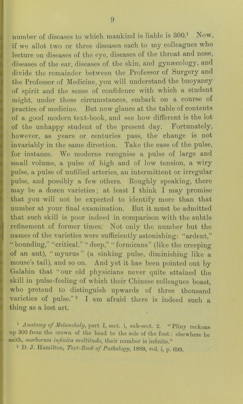 number of diseases to which mankind is liable is 300.1 Now, if we allot two or three diseases each to iny colleagues who lecture on diseases of the eye, diseases of the throat and nose, diseases of the ear, diseases of the skin, and gynaecology, and divide the remainder between the Professor of Surgery and the Professor of Medicine, you will understand the buoyancy of spirit and the sense of confidence with which a student might, under these circumstances, embark on a course of practice of medicine. But now glance at the table of contents of a good modern text-book, and see how different is the lot of the unhappy student of the present day. Fortunately, however, as years or centuries pass, the change is not invariably in the same direction. Take the case of the pulse, for instance. We moderns recognise a pulse of large and small volume, a pulse of high and of low tension, a wiry pulse, a pulse of unfilled arteries, an intermittent or irregular pulse, and possibly a few others. Roughly speaking, there may be a dozen varieties; at least I think I may promise that you will not be expected to identify more than that number at your final examination. But it must be admitted that such skill is poor indeed in comparison with the subtle refinement of former times.- Not only the number but the names of the varieties were sufficiently astonishing: “ardent,” “bounding,” “critical,” “deep,” “formicans” (like the creeping of an ant), “ myurus ” (a sinking pulse, diminishing like a mouse’s tail), and so on. And yet it has been pointed out by Galabin that “ our old physicians never quite attained the skill in pulse-feeling of which their Chinese colleagues boast, who pretend to distinguish upwards of three thousand varieties of pulse.”2 I am afraid there is indeed such a thing as a lost art. 1 Anatomy of Melancholy, part I, sect, i, sub-sect. 2. “Pliny reckons up 300 from the crown of the head to the sole of the foot: elsewhere he saith, morboncm injinita multitudo, their number is infinite.” 2 D. J. Hamilton, Text-Book of Pathology, 1889, vol. i, p. 699.