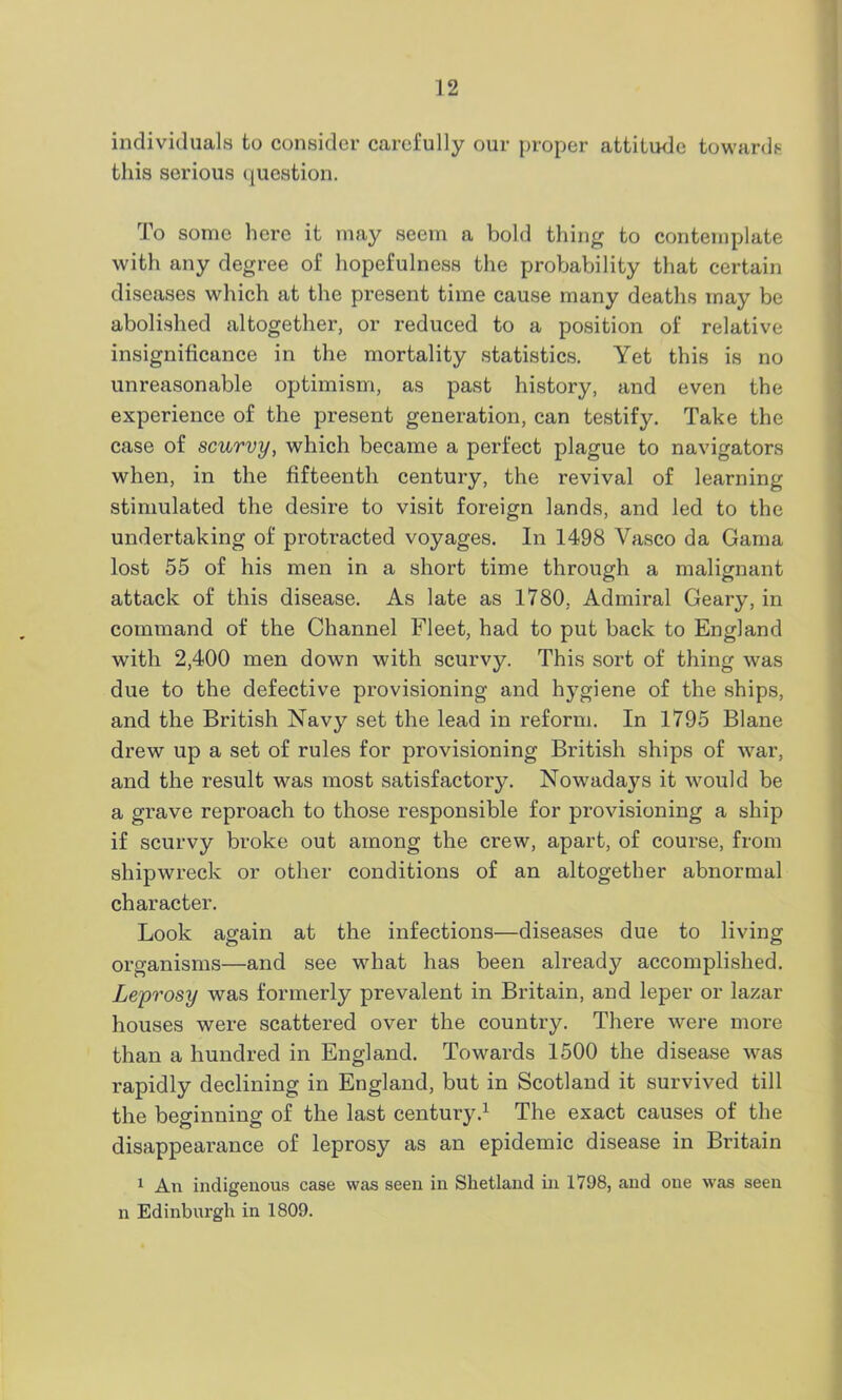 individuals to consider carefully our proper attitude towards this serious question. To some here it may seem a bold thing to contemplate with any degree of hopefulness the probability that certain diseases which at the present time cause many deaths may be abolished altogether, or reduced to a position of relative insignificance in the mortality statistics. Yet this is no unreasonable optimism, as past history, and even the experience of the present generation, can testify. Take the case of scurvy, which became a perfect plague to navigators when, in the fifteenth century, the revival of learning stimulated the desire to visit foreign lands, and led to the undertaking of protracted voyages. In 1498 Vasco da Gama lost 55 of his men in a short time through a malignant attack of this disease. As late as 1780, Admiral Geary, in command of the Channel Fleet, had to put back to England with 2,400 men down with scurvy. This sort of thing was due to the defective provisioning and hygiene of the ships, and the British Navy set the lead in reform. In 1795 Blane drew up a set of rules for provisioning British ships of war, and the result was most satisfactory. Nowadays it would be a grave reproach to those responsible for provisioning a ship if scurvy broke out among the crew, apart, of course, from shipwreck or other conditions of an altogether abnormal character. Look again at the infections—diseases due to living organisms—and see what has been already accomplished. Leprosy was formerly prevalent in Britain, and leper or lazar houses were scattered over the country. There were more than a hundred in England. Towards 1500 the disease was rapidly declining in England, but in Scotland it survived till the beginning of the last century.1 The exact causes of the disappearance of leprosy as an epidemic disease in Britain 1 An indigenous case was seen in Shetland in 1798, and one was seen n Edinburgh in 1809.