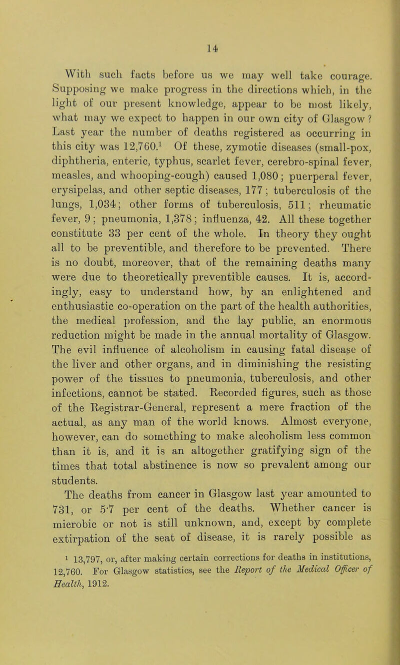 With such facts before us we may well take courage. Supposing we make progress in the directions which, in the light of our present knowledge, appear to be most likely, what may we expect to happen in our own city of Glasgow ? Last year the number of deaths registered as occurring in this city was 12,760.1 Of these, zymotic diseases (small-pox, diphtheria, enteric, typhus, scarlet fever, cerebro-spinal fever, measles, and whooping-cough) caused 1,080; puerperal fever, erysipelas, and other septic diseases, 177 ; tuberculosis of the lungs, 1,034; other forms of tuberculosis, 511; rheumatic fever, 9; pneumonia, 1,378; influenza, 42. All these together constitute 33 per cent of the whole. In theory they ought all to be preventible, and therefore to be prevented. There is no doubt, moreover, that of the remaining deaths many were due to theoretically preventible causes. It is, accord- ingly, easy to understand how, by an enlightened and enthusiastic co-operation on the part of the health authorities, the medical profession, and the lay public, an enormous reduction might be made in the annual mortality of Glasgow. The evil influence of alcoholism in causing fatal disease of the liver and other organs, and in diminishing the resisting power of the tissues to pneumonia, tuberculosis, and other infections, cannot be stated. Recorded figures, such as those of the Registrar-General, represent a mere fraction of the actual, as any man of the world knows. Almost everyone, however, can do something to make alcoholism less common than it is, and it is an altogether gratifying sign of the times that total abstinence is now so prevalent among our students. The deaths from cancer in Glasgow last year amounted to 731, or 5‘7 per cent of the deaths. Whether cancer is mierobic or not is still unknown, and, except by complete extirpation of the seat of disease, it is rarely possible as 1 13,797, or, after making certain corrections for deaths in institutions, 12,760. For Glasgow statistics, see the Report of the Medical Officer of Health, 1912.
