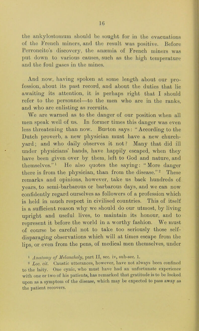 the ankylostomum should be sought for in the evacuations of the French miners, and the result was positive. Before Perroncito’s discovery, the anaemia of French miners was put down to various causes, such as the high temperature and the foul gases in the mines. And now, having spoken at some length about our pro- fession, about its past record, and about the duties that lie awaiting its attention, it is perhaps right that I should refer to the personnel—to the men who are in the ranks, and who are enlisting as recruits. We are warned as to the danger of our position when all men speak well of us. In former times this danger was even less threatening than now. Burton says : “ According to the Dutch proverb, a new physician must have a new church- yard ; and who daily observes it not ? Many that did ill under physicians’ hands, have happily escaped, when they have been given over by them, left to God and nature, and themselves.”1 He also quotes the saying: “ More danger there is from the physician, than from the disease.”2 These remarks and opinions, however, take us back hundreds of years, to semi-barbarous or barbarous days, and we can now confidently regard ourselves as followers of a profession which is held in much respect in civilised countries. This of itself is a sufficient reason why we should do our utmost, by living- upright and useful lives, to maintain its honour, and to represent it before the world in a worthy fashion. We must of course be careful not to take too seriously those self- disparaging observations which will at times escape from the lips, or even from the pens, of medical men themselves, under 1 Anatomy of Melancholy, part II, sec. iv, sub-sec. 1. 2 Loc. cit. Caustic utterances, however, have not always been confined to the laity. One cynic, who must have had an unfortunate experience with one or two of his patients, has remarked that gratitude is to be looked upon as a symptom of the disease, which may be expected to pass away as the patient recovers.