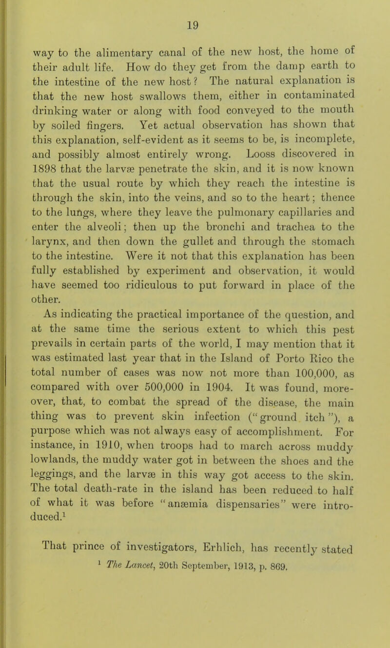 way to the alimentary canal of the new host, the home of their adult life. How do they get from the damp earth to the intestine of the new host? The natural explanation is that the new host swallows them, either in contaminated drinking water or along with food conveyed to the mouth by soiled fingers. Yet actual observation has shown that this explanation, self-evident as it seems to be, is incomplete, and possibly almost entirely wrong. Looss discovered in 1898 that the larvae penetrate the skin, and it is now known that the usual route by which they reach the intestine is through the skin, into the veins, and so to the heart; thence to the lungs, where they leave the pulmonary capillaries and enter the alveoli; then up the bronchi and trachea to the larynx, and then down the gullet and through the stomach to the intestine. Were it not that this explanation has been fully established by experiment and observation, it would have seemed too ridiculous to put forward in place of the other. As indicating the practical importance of the question, and at the same time the serious extent to which this pest prevails in certain parts of the world, I may mention that it was estimated last year that in the Island of Porto Rico the total number of cases was now not more than 100,000, as compared with over 500,000 in 1904. It was found, more- over, that, to combat the spread of the disease, the main thing was to prevent skin infection (“ ground itch ”), a purpose which was not always easy of accomplishment. For instance, in 1910, when troops had to march across muddy lowlands, the muddy water got in between the shoes and the leggings, and the larvae in this way got access to the skin. The total death-rate in the island has been reduced to half of what it was before “anaemia dispensaries” were intro- duced.1 That prince of investigators, Erhlich, has recently stated 1 The Lancet, 20th September, 1913, p. 869.