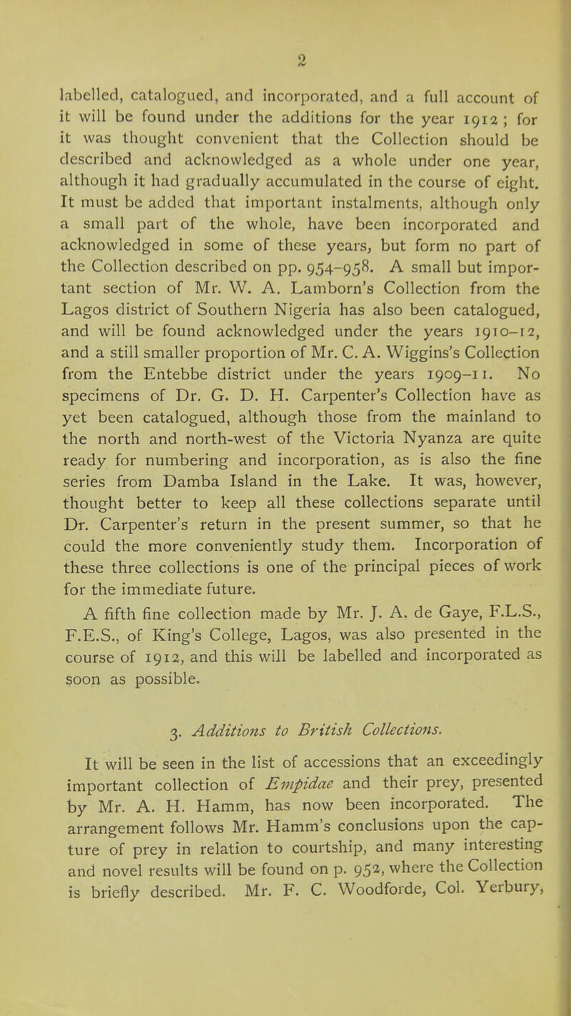 labelled, catalogued, and incorporated, and a full account of it will be found under the additions for the year 1912; for it was thought convenient that the Collection should be described and acknowledged as a whole under one year, although it had gradually accumulated in the course of eight. It must be added that important instalments, although only a small part of the whole, have been incorporated and acknowledged in some of these years, but form no part of the Collection described on pp. 954-958. A small but impor- tant section of Mr. W. A. Lamborn’s Collection from the Lagos district of Southern Nigeria has also been catalogued, and will be found acknowledged under the years 1910-12, and a still smaller proportion of Mr. C. A. Wiggins’s Collection from the Entebbe district under the years 1909-11. No specimens of Dr. G. D. H. Carpenter’s Collection have as yet been catalogued, although those from the mainland to the north and north-west of the Victoria Nyanza are quite ready for numbering and incorporation, as is also the fine series from Damba Island in the Lake. It was, however, thought better to keep all these collections separate until Dr. Carpenter’s return in the present summer, so that he could the more conveniently study them. Incorporation of these three collections is one of the principal pieces of work for the immediate future. A fifth fine collection made by Mr. J. A. de Gaye, F.L.S., F.E.S., of King’s College, Lagos, was also presented in the course of 1912, and this will be labelled and incorporated as soon as possible. 3. Additions to British Collections. It will be seen in the list of accessions that an exceedingly important collection of Empidae and their prey, presented by Mr. A. H. Hamm, has now been incorporated. The arrangement follows Mr. Hamm’s conclusions upon the cap- ture of prey in relation to courtship, and many inteiesting and novel results will be found on p. 95^> where the Collection is briefly described. Mr. F. C. Woodforde, Col. Yerbury,