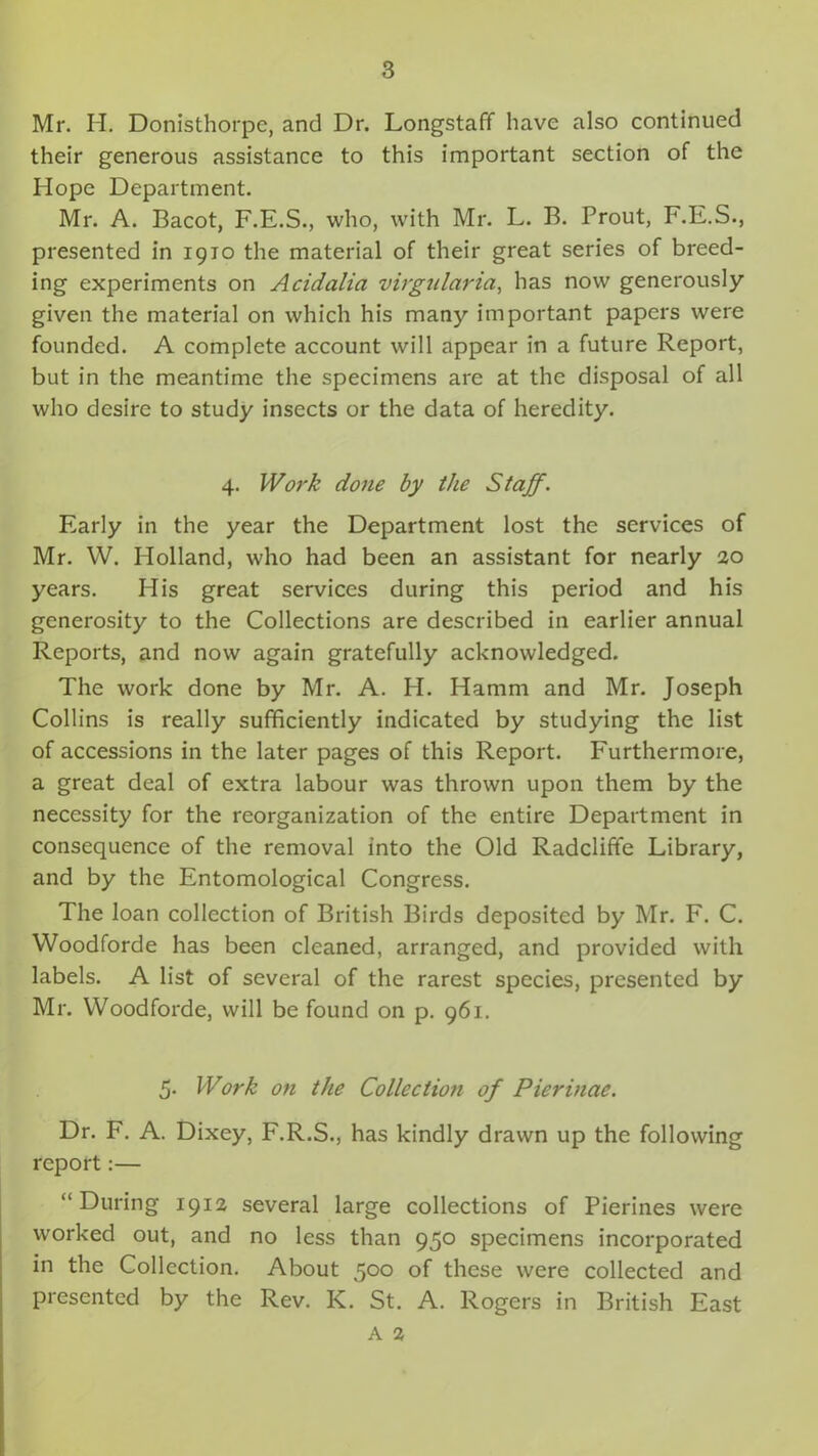 Mr. H. Donisthorpe, and Dr. Longstaff have also continued their generous assistance to this important section of the Hope Department. Mr. A. Bacot, F.E.S., who, with Mr. L. B. Prout, F.E.S., presented in 1910 the material of their great series of breed- ing experiments on Acidalia virgularia, has now generously given the material on which his many important papers were founded. A complete account will appear in a future Report, but in the meantime the specimens are at the disposal of all who desire to study insects or the data of heredity. 4. Work done by the Staff. Early in the year the Department lost the services of Mr. W. Holland, who had been an assistant for nearly 20 years. His great services during this period and his generosity to the Collections are described in earlier annual Reports, and now again gratefully acknowledged. The work done by Mr. A. H. Hamm and Mr. Joseph Collins is really sufficiently indicated by studying the list of accessions in the later pages of this Report. Furthermore, a great deal of extra labour was thrown upon them by the necessity for the reorganization of the entire Department in consequence of the removal into the Old Radcliffe Library, and by the Entomological Congress. The loan collection of British Birds deposited by Mr. F. C. Woodforde has been cleaned, arranged, and provided with labels. A list of several of the rarest species, presented by Mr. Woodforde, will be found on p. 961. 5. Work on the Collection of Pierinae. Dr. F. A. Dixey, F.R.S., has kindly drawn up the following report:— “During 1912 several large collections of Pierines were worked out, and no less than 950 specimens incorporated in the Collection. About 500 of these were collected and presented by the Rev. IC. St. A. Rogers in British East