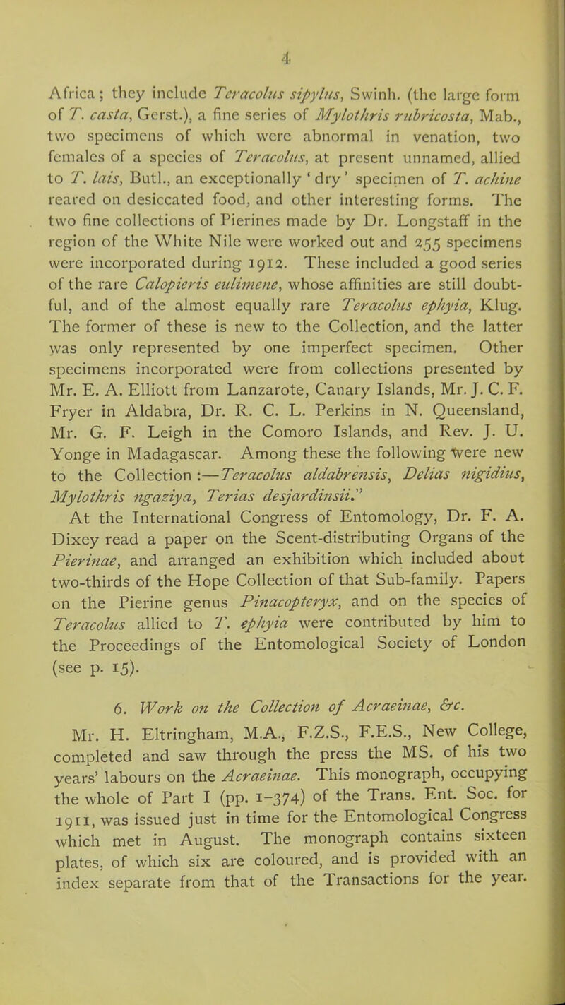 Africa; they include Tcracolus sipylus, Svvinh. (the large form of T. casta, Gerst.), a fine series of Mylothris rubricosta, Mab., two specimens of which were abnormal in venation, two females of a species of Tcracolus, at present unnamed, allied to T. lais, Butl., an exceptionally ‘ dry’ specimen of T. achine reared on desiccated food, and other interesting forms. The two fine collections of Pierines made by Dr. Longstaff in the region of the White Nile were worked out and 255 specimens were incorporated during 1912. These included a good series of the rare Calopieris eulimene, whose affinities are still doubt- ful, and of the almost equally rare Tcracolus ephyia, Klug. The former of these is new to the Collection, and the latter was only represented by one imperfect specimen. Other specimens incorporated were from collections presented by Mr. E. A. Elliott from Lanzarote, Canary Islands, Mr. J. C. F. Fryer in Aldabra, Dr. R. C. L. Perkins in N. Queensland, Mr. G. F. Leigh in the Comoro Islands, and Rev. J. U. Yonge in Madagascar. Among these the following tvere new to the Collection :—Tcracolus aldabrensis, Delias nigidius, Mylothris ngaziya, Terias desjardinsii At the International Congress of Entomology, Dr. F. A. Dixey read a paper on the Scent-distributing Organs of the Pierinae, and arranged an exhibition which included about two-thirds of the Hope Collection of that Sub-family. Papers on the Pierine genus Pinacopteryx, and on the species of Teracoltis allied to T. ephyia were contributed by him to the Proceedings of the Entomological Society of London (see p. 15). 6. Work on the Collection of Acraeinae, &c. Mr. H. Eltringham, M.A.* F.Z.S., F.E.S., New College, completed and saw through the press the MS. of his two years’ labours on the Acraeinae. This monograph, occupying the whole of Part I (pp. 1-374) of the Trans. Ent. Soc. for 1911, was issued just in time for the Entomological Congress which met in August. The monograph contains sixteen plates, of which six are coloured, and is provided with an index separate from that of the Transactions for the yeai.