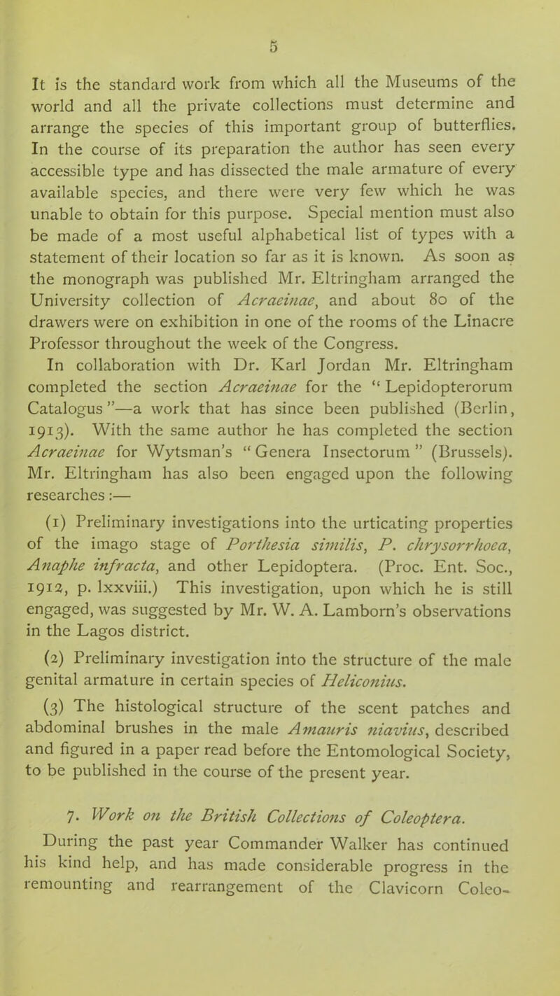 It is the standard work from which all the Museums of the world and all the private collections must determine and arrange the species of this important group of butterflies. In the course of its preparation the author has seen every accessible type and has dissected the male armature of every available species, and there were very few which he was unable to obtain for this purpose. Special mention must also be made of a most useful alphabetical list of types with a statement of their location so far as it is known. As soon as the monograph was published Mr. Eltringham arranged the University collection of Acraeinac, and about 80 of the drawers were on exhibition in one of the rooms of the Linacre Professor throughout the week of the Congress. In collaboration with Dr. Karl Jordan Mr. Eltringham completed the section Acraeinae for the “ Lepidopterorum Catalogus ”—a work that has since been published (Berlin, 1913). With the same author he has completed the section Acraeinae for Wytsman’s “Genera Insectorum ” (Brussels). Mr. Eltringham has also been engaged upon the following researches:— (1) Preliminary investigations into the urticating properties of the imago stage of Porthesia similis, P. chrysorrhoca, Anaphe mfracta, and other Lepidoptera. (Proc. Ent. Soc., 19:12, p. lxxviii.) This investigation, upon which he is still engaged, was suggested by Mr. W. A. Lamborn’s observations in the Lagos district. (2) Preliminary investigation into the structure of the male genital armature in certain species of Pleliconius. (3) The histological structure of the scent patches and abdominal brushes in the male Aniauris niavius, described and figured in a paper read before the Entomological Society, to be published in the course of the present year. 7. Work on the British Collections of Coleoptera. During the past year Commander Walker has continued his kind help, and has made considerable progress in the remounting and rearrangement of the Clavicorn Coleo-