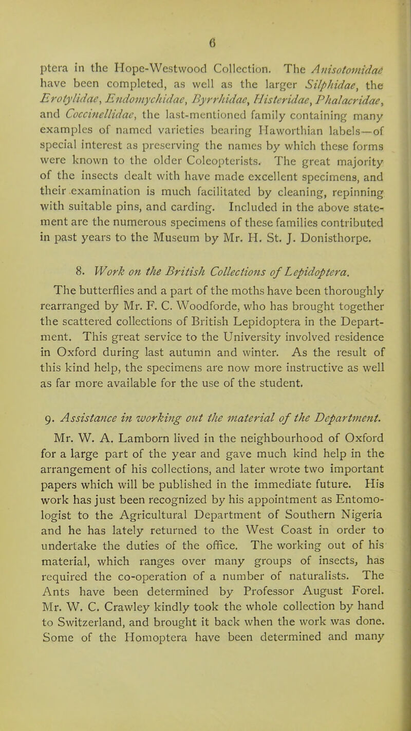 ptera in the Iiopc-Westwood Collection. The Auisotomidae have been completed, as well as the larger Silphidae, the Erotylidae, Endomychidae, Byrrhidae, Histeridae, Phalacridae, and Coccinellidac, the last-mentioned family containing many examples of named varieties bearing Ilaworthian labels—of special interest as preserving the names by which these forms were known to the older Coleopterists. The great majority of the insects dealt with have made excellent specimens, and their .examination is much facilitated by cleaning, repinning with suitable pins, and carding. Included in the above state- ment are the numerous specimens of these families contributed in past years to the Museum by Mr. H. St. J. Donisthorpe. 8. Work on the British Collections of Lcpidoptera. The butterflies and a part of the moths have been thoroughly rearranged by Mr. F. C. Woodforde, who has brought together the scattered collections of British Lepidoptera in the Depart- ment. This great service to the University involved residence in Oxford during last autumn and winter. As the result of this kind help, the specimens are now more instructive as well as far more available for the use of the student. 9. Assistance in working out the material of the Department. Mr. W. A. Lamborn lived in the neighbourhood of Oxford for a large part of the year and gave much kind help in the arrangement of his collections, and later wrote two important papers which will be published in the immediate future. His work has just been recognized by his appointment as Entomo- logist to the Agricultural Department of Southern Nigeria and he has lately returned to the West Coast in order to undertake the duties of the office. The working out of his material, which ranges over many groups of insects, has required the co-operation of a number of naturalists. The Ants have been determined by Professor August Forel. Mr. W. C. Crawley kindly took the whole collection by hand to Switzerland, and brought it back when the work was done. Some of the Homoptera have been determined and many