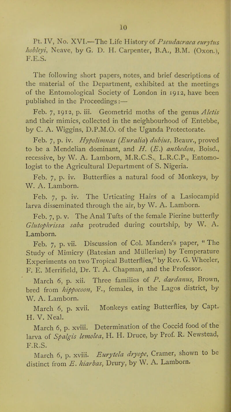 Pt. IV, No. XVI.—The Life History of Psendacrcica eurytus hob ley i, Ncave, by G. D. H. Carpenter, B.A., 13.M. (Oxon.), F.E.S. The following short papers, notes, and brief descriptions of the material of the Department, exhibited at the meetings of the Entomological Society of London in 1912, have been published in the Proceedings:— Feb. 7, 1912, p. iii. Geometrid moths of the genus A let is and their mimics, collected in the neighbourhood of Entebbe, by C. A. Wiggins, D.P.M.O. of the Uganda Protectorate. Feb. 7, p. iv. Hypolimnas (Euralia) dub ins, Beauv., proved to be a Mendelian dominant, and H. (E.) anthedon, Boisd., recessive, by W. A. Lamborn, M.R.C.S., L.R.C.P., Entomo- logist to the Agricultural Department of S. Nigeria. Feb. 7, p. iv. Butterflies a natural food of Monkeys, by W. A. Lamborn. Feb. 7, p. iv. The Urticating Hairs of a Lasiocampid larva disseminated through the air, by W. A. Lamborn. Feb. 7, p. v. The Anal Tufts of the female Pierine butterfly Glutophrissa saba protruded during courtship, by W. A. Lamborn. Feb. 7, p. vii. Discussion of Col. Manders’s paper, “ The Study of Mimicry (Batesian and Mullerian) by Temperature Experiments on two Tropical Butterflies,” by Rev. G. Wheeler, F. E. Merrifield, Dr. T. A. Chapman, and the Professor. March 6, p. xii. Three families of P. dardanus, Brown, bred from hippocoou, F., females, in the Lagos district, by W. A. Lamborn. March 6, p. xvii. Monkeys eating Butterflies, by Capt. H. V. Neal. March 6, p. xviii. Determination of the Coccid food of the larva of Spalgis lemolea, IT. H. Druce, by Prof. R. Newstead, F.R.S. March 6, p. xviii. Eurytelci dryope., Cramer, shown to be distinct from E. hiarbas, Drury, by W. A. Lamborn.