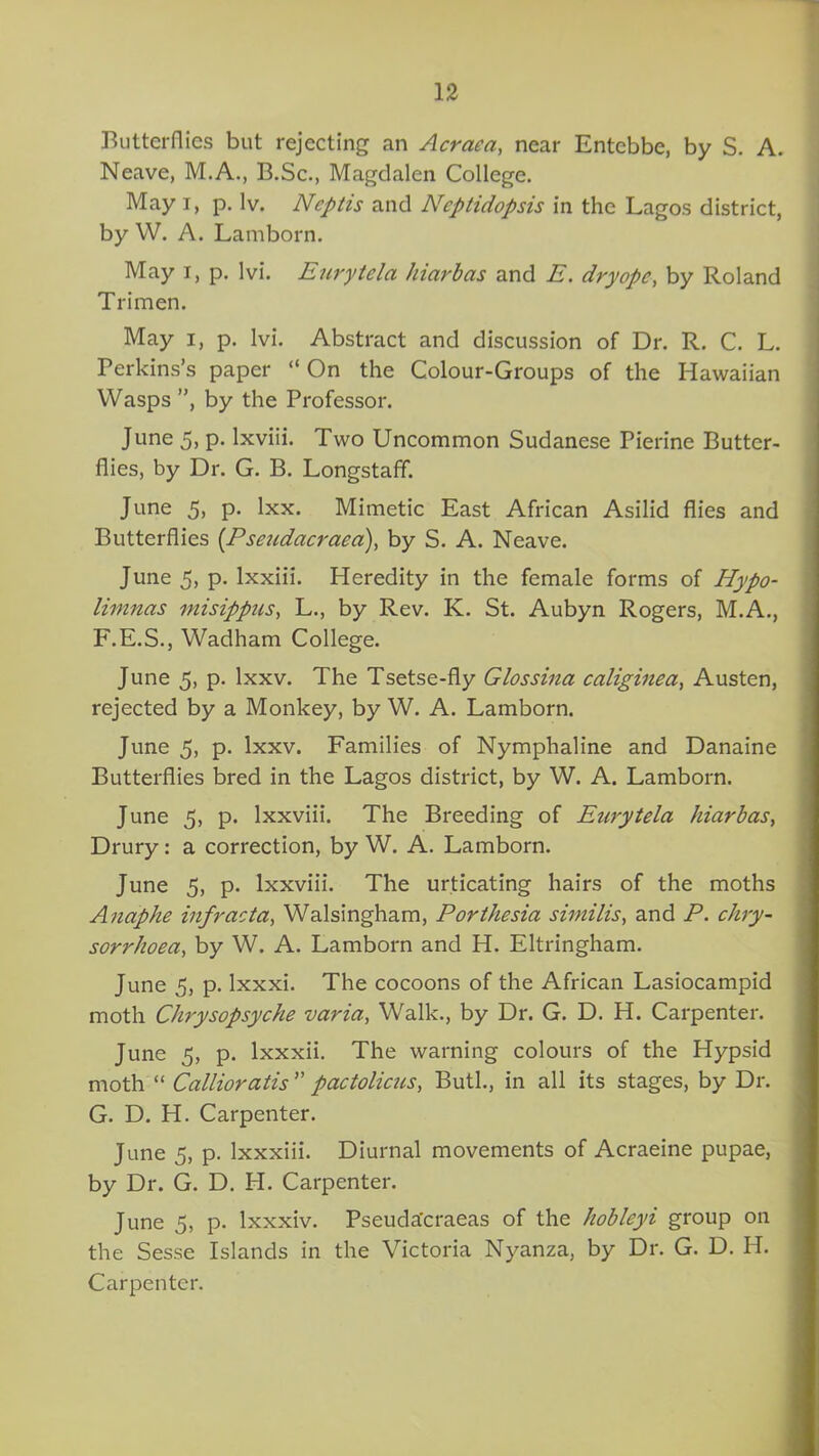 Butterflies but rejecting an Acraea, near Entebbe, by S. A. Neave, M.A., B.Sc., Magdalen College. May i, p. lv. Ncptis and Ncptidopsis in the Lagos district, by W. A. Lamborn. May i, p. lvi. Eurytela hiarbas and E. dryope, by Roland Trimen. May i, p. lvi. Abstract and discussion of Dr. R. C. L. Perkins’s paper “ On the Colour-Groups of the Hawaiian Wasps ”, by the Professor. June 5, p. lxviii. Two Uncommon Sudanese Pierine Butter- flies, by Dr. G. B. Longstaff. June 5, p. lxx. Mimetic East African Asilid flies and Butterflies (.Pseudacraea), by S. A. Neave. June 5, p. lxxiii. Heredity in the female forms of Hypo- limnas misippus, L., by Rev. K. St. Aubyn Rogers, M.A., F. E.S., Wadham College. June 5, p. lxxv. The Tsetse-fly Glossina caliginea, Austen, rejected by a Monkey, by W. A. Lamborn. June 5, p. lxxv. Families of Nymphaline and Danaine Butterflies bred in the Lagos district, by W. A. Lamborn. June 5, p. Ixxviii. The Breeding of Eurytela hiarbas, Drury: a correction, by W. A. Lamborn. June 5, p. Ixxviii. The urticating hairs of the moths Anaphe infracta, Walsingham, Porthesia similis, and P. chry- sorrhoea, by W. A. Lamborn and H. Eltringham. June 5, p. lxxxi. The cocoons of the African Lasiocampid moth Chrysopsyche varia, Walk., by Dr. G. D. H. Carpenter. June 5, p. lxxxii. The warning colours of the Hypsid moth “ Callioratis ” pactolicus, Butl., in all its stages, by Dr. G. D. H. Carpenter. June 5, p. Ixxxiii. Diurnal movements of Acraeine pupae, by Dr. G. D. H. Carpenter. June 5, p. lxxxiv. Pseuda'craeas of the hobleyi group on the Sesse Islands in the Victoria Nyanza, by Dr. G. D. H. Carpenter.