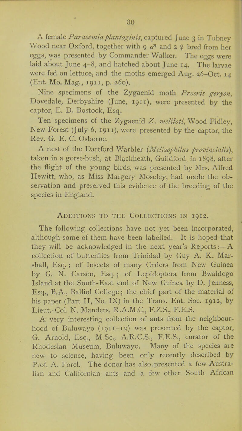 A female Parasemia plantnginis, captured June 3 in Tubney Wood near Oxford, together with 9 &1 and 2 ? bred from her eggs, was presented by Commander Walker. The eggs were laid about June 4-8, and hatched about June 14. The larvae were fed on lettuce, and the moths emerged Aug. 26-Oct. 14 (Ent. Mo. Mag., 1911, p. 260). Nine specimens of the Zygaenid moth Procris geryon, Dovedale, Derbyshire (June, 1911), were presented by the captor, E. D. Bostock, Esq. Ten specimens of the Zygaenid if. meliloti, Wood Fidley, New Forest (July 6, 1911), were presented by the captor, the Rev. G. E. C. Osborne. A nest of the Dartford Warbler (Melizophilus provincialis\ taken in a gorse-bush, at Blackheath, Guildford, in 1898, after the flight of the young birds, was presented by Mrs. Alfred Hewitt, who, as Miss Margery Moseley, had made the ob- servation and preserved this evidence of the breeding of the species in England. Additions to the Collections in 1912. The following collections have not yet been incorporated, although some of them have been labelled. It is hoped that they will be acknowledged in the next year’s Reports:—A collection of butterflies from Trinidad by Guy A. K. Mar- shall, Esq.; of Insects of many Orders from New Guinea by G. N. Carson, Esq.; of Lepidoptera from Bwaidogo Island at the South-East end of New Guinea by D. Jenness, Esq., B.A., Balliol College; the chief part of the material of his paper (Part II, No. IX) in the Trans. Ent. Soc. 1912, by Lieut.-Col. N. Manders, R.A.M.C., F.Z.S., F.E.S. A very interesting collection of ants from the neighbour- hood of Buluwayo (1911-12) was presented by the captor, G. Arnold, Esq., M.Sc., A.R.C.S., F.E.S., curator of the Rhodesian Museum, Buluwayo. Many of the species are new to science, having been only recently described by Prof. A. Forel. The donor has also presented a few Austra- lian and Californian ants and a few other South African