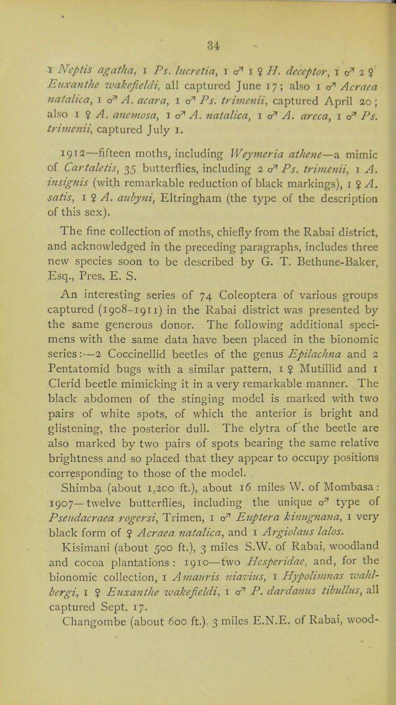 I Neptis agatha, i Ps. lucretia, i cA i ? II. deceptor, i cA 2 2 Euxanthe ivakefieldi, all captured June 17; also 1 oA A craea natalica, 1 cA A. acara, 1 a* /\y. trimenii, captured April 20 ; also 1 2 A. anemosa, j cA A. natalica, 1 cA A. areca, 1 cr* Pj. trimenii, captured July 1. 1912—fifteen moths, including Weymeria athene—a mimic of Cartalctis, 35 butterflies, including 2 o* Pj. trimenii, 1 4/. insignis (with remarkable reduction of black markings), 1 ? ^4. 1 2 A. aubyni, Eltringham (the type of the description of this sex). The fine collection of moths, chiefly from the Rabai district, and acknowledged in the preceding paragraphs, includes three new species soon to be described by G. T. Bethune-Baker, Esq., Pres. E. S. An interesting series of 74 Coleoptera of various groups captured (1908-1911) in the Rabai district was presented by the same generous donor. The following additional speci- mens with the same data have been placed in the bionomic series:—2 Coccinellid beetles of the genus Epilachna and 2 Pentatomid bugs with a similar pattern, 1 ? Mutillid and 1 Clerid beetle mimicking it in a very remarkable manner. The black abdomen of the stinging model is marked with two pairs of white spots, of which the. anterior is bright and glistening, the posterior dull. The elytra of the beetle are also marked by two pairs of spots bearing the same relative brightness and so placed that they appear to occupy positions corresponding to those of the model. Shimba (about 1,200 ft.), about 16 miles W. of Mombasa: 1907—twelve butterflies, including the unique cA type of Pseudacraea rogersi, Trimen, 1 cA Euptera kinugnana, 1 very black form of $ Acraea natalica, and 1 Argiolaus lalos. Kisimani (about 500 ft.), 3 miles S.W. of Rabai, woodland and cocoa plantations: 1910—two Hcspendae, and, for the bionomic collection, 1 Amanris niavius, 1 Hypolimnas wahl- bergi, 1 $ Euxanthe ivakefieldi, 1 cA P. dardanus tibullus, all captured Sept. 17. Changombe (about 600 ft.). 3 miles E.N.E. of Rabai, wood-