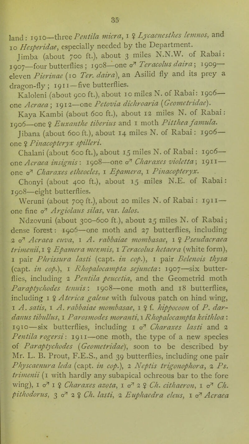 land: 1910—threePentila micra, 1 $ Lycaenesthes levinos, and 10 Hcsperidae, especially needed by the Department. Jimba (about joo ft.), about 3 mdes N.N.W. of Rabai: 1907— four butterflies; 1908—one cA Tcracolus daira; 1909- eleven Pierinae (10 Ter. daira), an Asilid fly and its piey a dragon-fly ; 1911 — five butterfl ies. Kaloleni (about 900 ft.), about 10 miles N. of Rabai: 1906— one Acraea \ 1912—one Pctovia dichroaria (Gcomctndae). Kaya Kambi (about 600 ft.), about 12 miles N. of Rabai: 1906—one ? Euxanthe tiberius and 1 moth Pitthea famul'a, Jibana (about 600 ft.), about 14 miles N. of Rabai: 1906— one ? Pinacopteryx spilleri. Chalani (about 600 ft.), about 15 miles N. of Rabai: 1906— one Acraca insignis: 1908—one cA Char axes violet ta; 1911 — one cA Charaxes ethcocles, 1 Epamera, 1 Pinacopteryx. Chonyi (about 400 ft.), about 15 miles N.E. of Rabai: 1908— eight butterflies. Weruni (about 700 ft.), about 20 miles N. of Rabai : 1911 — one fine cA Argiolaus silas, var. lalos. Ndzovuni (about 300-600 ft.), about 25 miles N. of Rabai; dense forest: 1906—one moth and 27 butterflies, including 2 cA Acraea cuva, 1 A. rabbaiae movibasae, 1 $ Pseudacraea trimenii, 1 ? Epamera mermis, 1 Teracolus hetaera (white form), 1 pair Phrissura lasti (capt. in cop.), 1 pair Belenois t/iysa (capt. in cop.), 1 Rhopalocampta sejuncta: 1907—six butter- flies, including 2 Pentila pencetia, and the Geometrid moth Paraptychodes tenuis'. 1908—one moth and 18 butterflies, including 1 ? Atcrica galene with fulvous patch on hind wing, 1 A. satis, 1 A. rabbaiae mombasae, 1 ? f. hippocoon of P. dar- danus tibullus, 1 Parosmodes moranti, 1 Rhopalocampta keithloa : 1910—six butterflies, including 1 cA Charaxes lasti and 2 Pentila rogersi: 1911—one moth, the type of a new species of Paraptychodes (Geometridae), soon to be described by Mr. L. B. Prout, F.E.S., and 39 butterflies, including one pair Physcaenura leda (capt. in cop.), 2 Neptis trigonophora, 2 Ps. trimenii (1 with hardly any subapical ochreous bar to the fore wing), 1 o* 1 ? Charaxes azota, 1 cA 2 ? Ch. cithaeron, 1 cA Ch. pithodorus, 3 cA 2 ? Ch. lasti, 2 Euphaedra eleus, 1 cA Acraea