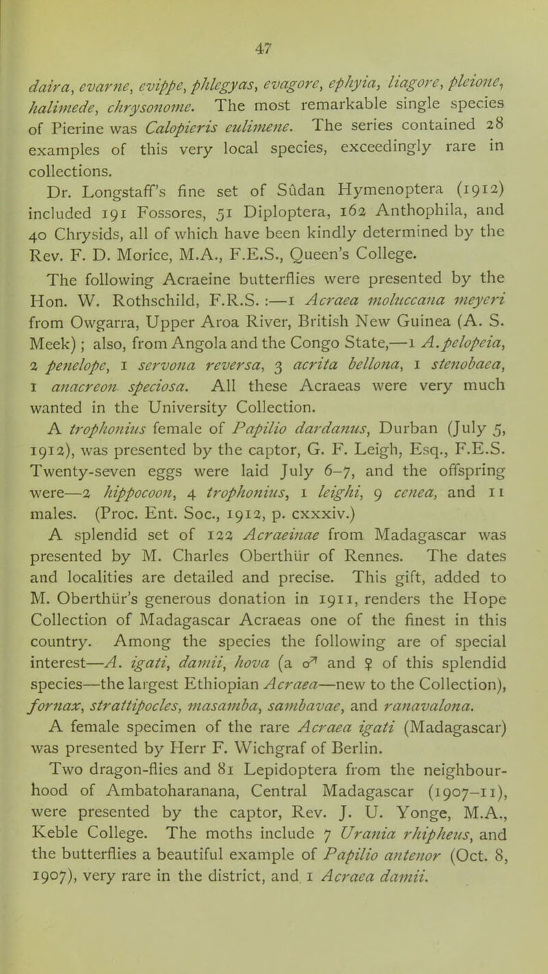 daira, evctrnc, evippc, phlcgycis, evagore, cphyia, hagore, plcionc, halimede, chr-ysonome. The most remarkable single species of Pierine was Calopicris culimene. 4 he series contained 28 examples of this very local species, exceedingly rare in collections. Dr. Longstaffs fine set of Sudan Hymenoptera (1912) included 191 Fossores, 51 Diploptera, 162 Anthophila, and 40 Chrysids, all of which have been kindly determined by the Rev. F. D. Morice, M.A., F.E.S., Queen’s College. The following Acraeine butterflies were presented by the Hon. W. Rothschild, F.R.S. :—1 Acraea moluccana meyeri from Owgarra, Upper Aroa River, British New Guinea (A. S. Meek); also, from Angola and the Congo State,—1 A.pclopcia, 2 penelopc, 1 sci'vona reversa, 3 acrita be Ilona, 1 stenobaea, 1 anacreon speciosa. All these Acraeas were very much wanted in the University Collection. A trophonius female of Papilio dardanus, Durban (July 5, 1912), was presented by the captor, G. F. Leigh, Esq., F.E.S. Twenty-seven eggs were laid July 6-7, and the offspring were—2 hippocoon, 4 trophonius, 1 leighi, 9 cenea, and 11 males. (Proc. Ent. Soc., 1912, p. cxxxiv.) A splendid set of 122 Acraeinae from Madagascar was presented by M. Charles Oberthiir of Rennes. The dates and localities are detailed and precise. This gift, added to M. Oberthiir’s generous donation in 1911, renders the Hope Collection of Madagascar Acraeas one of the finest in this country. Among the species the following are of special interest—A. igati, damii, hova (a oA and ? of this splendid species—the largest Ethiopian Acraea—new to the Collection), fornax, straitipocles, masamba, sambavae, and ranavalona. A female specimen of the rare Acraea igati (Madagascar) was presented by Herr F. Wichgraf of Berlin. Two dragon-flies and 81 Lepidoptera from the neighbour- hood of Ambatoharanana, Central Madagascar (1907-11), were presented by the captor, Rev. J. U. Yonge, M.A., Keble College. The moths include 7 Urania rhipheus, and the butterflies a beautiful example of Papilio antenor (Oct. 8, 1907), very rare in the district, and 1 Acraea damii.