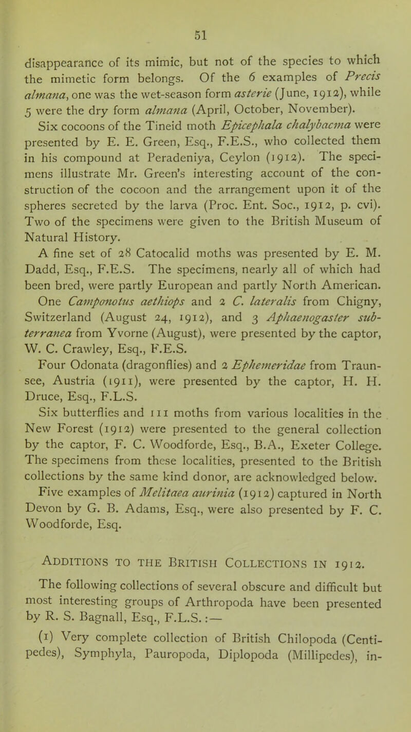 disappearance of its mimic, but not of the species to which the mimetic form belongs. Of the 6 examples of Precis altnana, one was the wet-season form astene (June, 1912), while 5 were the dry form almana (April, October, November). Six cocoons of the Tineid moth Epicephala chalybacma were presented by E. E. Green, Esq., F.E.S., who collected them in his compound at Peradeniya, Ceylon (1912). The speci- mens illustrate Mr. Green’s interesting account of the con- struction of the cocoon and the arrangement upon it of the spheres secreted by the larva (Proc. Ent. Soc., 1912, p. cvi). Two of the specimens were given to the British Museum of Natural Plistory. A fine set of 28 Catocalid moths was presented by E. M. Dadd, Esq., F.E.S. The specimens, nearly all of which had been bred, were partly European and partly North American. One Camponolus aethiops and 2 C. lateralis from Chigny, Switzerland (August 24, 1912), and 3 Aphaenogaster sub- terranea from Yvorne (August), were presented by the captor, W. C. Crawley, Esq., F.E.S. Four Odonata (dragonflies) and 2 Epherneridae from Traun- see, Austria (1911), were presented by the captor, H. H. Druce, Esq., F.L.S. Six butterflies and 111 moths from various localities in the New Forest (1912) were presented to the general collection by the captor, F. C. Woodforde, Esq., B.A., Exeter College. The specimens from these localities, presented to the British collections by the same kind donor, are acknowledged below. Five examples of Melitaea aurinia (1912) captured in North Devon by G. B. Adams, Esq., were also presented by F. C. Woodforde, Esq. Additions to the British Collections in 1912. The following collections of several obscure and difficult but most interesting groups of Arthropoda have been presented by R. S. Bagnall, Esq., F.L.S.: — (1) Very complete collection of British Chilopoda (Centi- pedes), Symphyla, Pauropoda, Diplopoda (Millipedes), in-