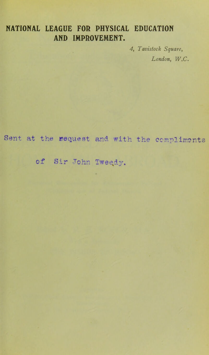 NATIONAL LEAGUE FOR PHYSICAL EDUCATION AND IMPROVEMENT. 4, Tavistock Square, London, W.C. Sent at the Request and with the corny!iir.cn t of S i r -To hn Tweedy.