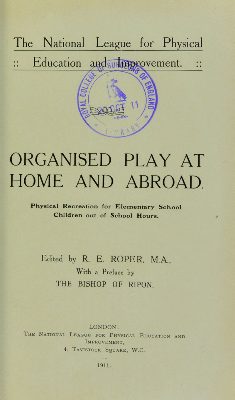 The National League for Physical ORGANISED PLAY AT HOME AND ABROAD. Physical Recreation for Elementary School Children out of School Hours. Edited by R. E. ROPER. M.A., With a Preface by THE BISHOP OF RIPON. LONDON: The National League for Physical Education and Improvement, 4, Tavistock Square, W.C. 1911.