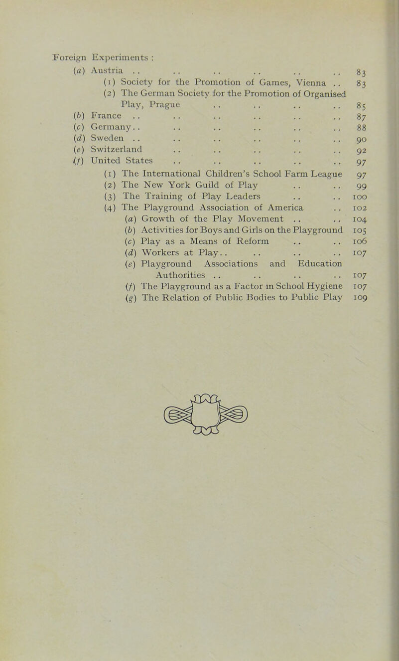 Foreign Experiments : (a) Austria .. (1) Society for the Promotion of Games, Vienna .. (2) The German Society for the Promotion of Organised Play, Prague (b) France (c) Germany.. (d) Sweden .. (e) Switzerland \(f) United States (1) The International Children’s School Farm League (2) The New York Guild of Play (3) The Training of Play Leaders (4) The Playground Association of America (a) Growth of the Play Movement (b) Activities for Boys and Girls on the Playground (c) Play as a Means of Reform (d) Workers at Play.. (e) Playground Associations and Education Authorities (/) The Playground as a Factor m School Hygiene 83 83 85 87 88 90 92 97 97 99 100 102 104 105 106 107 107 107