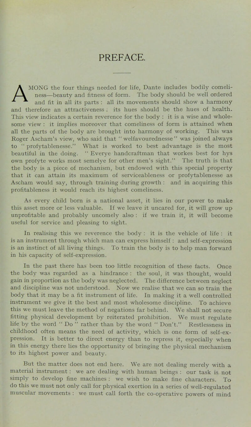 PREFACE. AMONG the four things needed for life, Dante includes bodily comeli- ness—beauty and fitness of form. The body should be well ordered and fit in all its parts : all its movements should show a harmony and therefore an attractiveness ; its hues should be the hues of health. This view indicates a certain reverence for the body : it is a wise and whole- some view : it implies moreover that comeliness of form is attained when all the parts of the body are brought into harmony of working. This was Roger Ascham’s view, who said that “ welfavourednesse ” was joined always to “ profytablenesse.” What is worked to best advantage is the most beautiful iu the doing. “ Everye handcraftman that workes best for hys own profyte works most semelye for other men’s sight.” The truth is that the body is a piece of mechanism, but endowed with this special property that it can attain its maximum of serviceableness or profytablenesse as Ascham would say, through training during growth : and in acquiring this profitableness it would reach its highest comeliness. As every child born is a national asset, it lies in our power to make this asset more or less valuable. If we leave it uncared for, it will grow up unprofitable and probably uncomely also : if we train it, it will become useful for service and pleasing to sight. In realising this we reverence the body : it is the vehicle of life : it is an instrument through which man can express himself : and self-expression is an instinct of all living things. To train the body is to help man forward in his capacity of self-expression. In the past there has been too little recognition of these facts. Once the body was regarded as a hindrance : the soul, it was thought, would gain in proportion as the body was neglected. The difference between neglect and discipline was not understood. Now we realise that we can so train the body that it may be a fit instrument of life. In making it a well controlled instrument we give it the best and most wholesome discipline. To achieve this we must leave the method of negations far behind. We shall not secure fitting physical development by reiterated prohibition. We must regulate life by the word “ Do ” rather than by the word “ Don’t.” Restlessness in childhood often means the need of activity, which is one form of self-ex- pression. It is better to direct energy than to repress it, especially when in this energy there lies the opportunity of bringing the physical mechanism to its highest power and beauty. But the matter does not end here. We are not dealing merely with a material instrument : we are dealing with human beings : our task is not simply to develop fine machines : we wish to make fine characters. To do this we must not only call for physical exertion in a series of well-regulated muscular movements : we must call forth the co-operative powers of mind