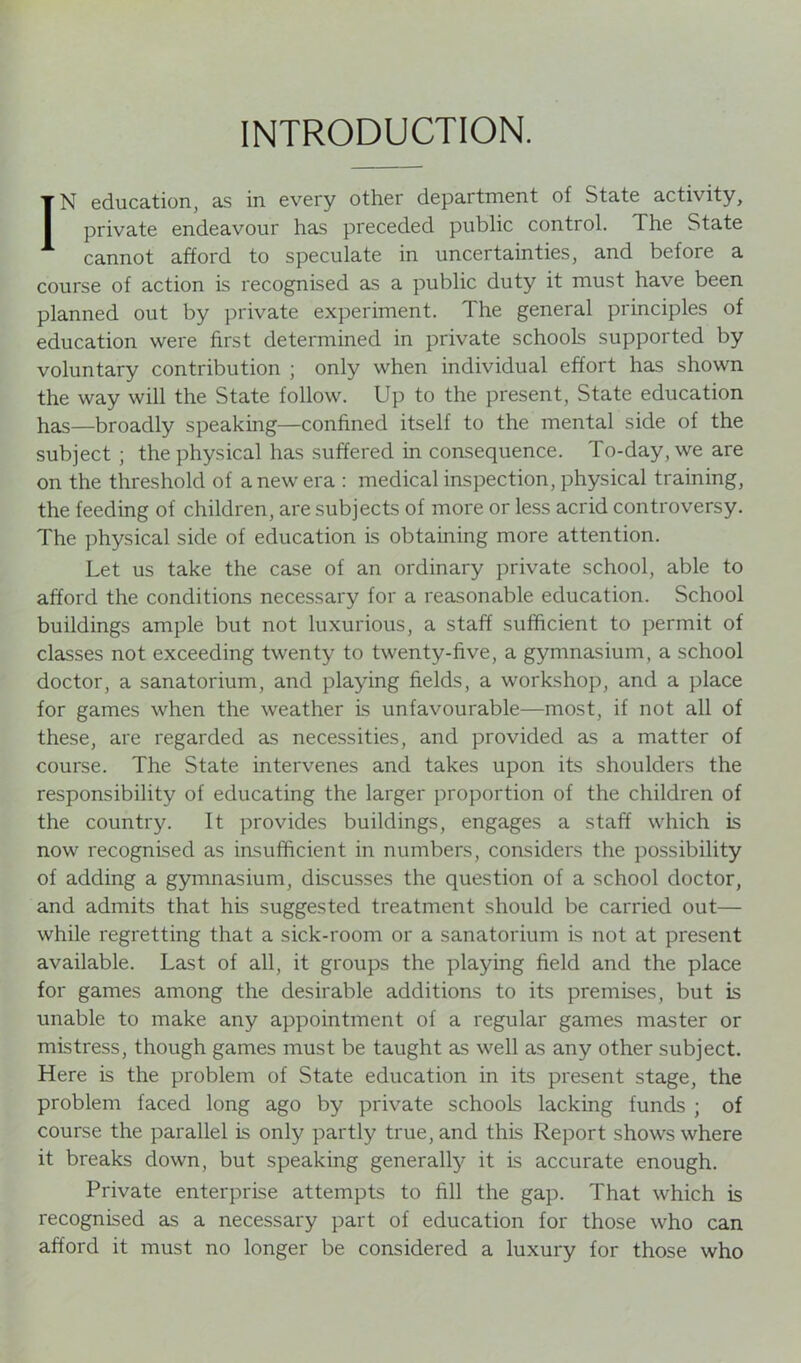 INTRODUCTION. IN education, as in every other department of State activity, private endeavour has preceded public control. The State cannot afford to speculate in uncertainties, and before a course of action is recognised as a public duty it must have been planned out by private experiment. The general principles of education were first determined in private schooLs supported by voluntary contribution ; only when individual effort has shown the way will the State follow. Up to the present, State education has—broadly speaking—confined itself to the mental side of the subject ; the physical has suffered in consequence. To-day, we are on the threshold of anew era : medical inspection, physical training, the feeding of children, are subjects of more or less acrid controversy. The physical side of education is obtaining more attention. Let us take the case of an ordinary private school, able to afford the conditions necessary for a reasonable education. School buildings ample but not luxurious, a staff sufficient to permit of classes not exceeding twenty to twenty-five, a gymnasium, a school doctor, a sanatorium, and playing fields, a workshop, and a place for games when the weather is unfavourable—most, if not all of these, are regarded as necessities, and provided as a matter of course. The State intervenes and takes upon its shoulders the responsibility of educating the larger proportion of the children of the country. It provides buildings, engages a staff which is now recognised as insufficient in numbers, considers the possibility of adding a gymnasium, discusses the question of a school doctor, and admits that his suggested treatment should be carried out— while regretting that a sick-room or a sanatorium is not at present available. Last of all, it groups the playing field and the place for games among the desirable additions to its premises, but is unable to make any appointment of a regular games master or mistress, though games must be taught as well as any other subject. Here is the problem of State education in its present stage, the problem faced long ago by private schools lacking funds ; of course the parallel is only partly true, and this Report shows where it breaks down, but speaking generally it is accurate enough. Private enterprise attempts to fill the gap. That which is recognised as a necessary part of education for those who can afford it must no longer be considered a luxury for those who