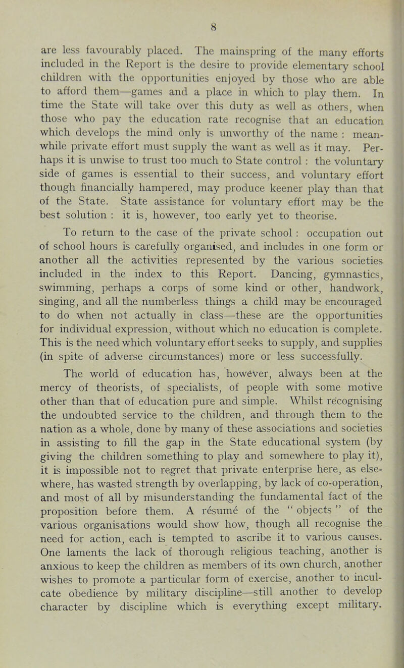 are less favourably placed. The mainspring of the many efforts included in the Report is the desire to provide elementary school children with the opportunities enjoyed by those who are able to afford them—games and a place in which to play them. In time the State will take over this duty as well as others, when those who pay the education rate recognise that an education which develops the mind only is unworthy of the name : mean- while private effort must supply the want as well as it may. Per- haps it is unwise to trust too much to State control : the voluntary side of games is essential to their success, and voluntary effort though financially hampered, may produce keener play than that of the State. State assistance for voluntary effort may be the best solution : it is, however, too early yet to theorise. To return to the case of the private school : occupation out of school hours is carefully organised, and includes in one form or another all the activities represented by the various societies included in the index to this Report. Dancing, gymnastics, swimming, perhaps a corps of some kind or other, handwork, singing, and all the numberless things a child may be encouraged to do when not actually in class—these are the opportunities for individual expression, without which no education is complete. This is the need which voluntary effort seeks to supply, and supplies (in spite of adverse circumstances) more or less successfully. The world of education has, however, always been at the mercy of theorists, of specialists, of people with some motive other than that of education pure and simple. Whilst recognising the undoubted service to the children, and through them to the nation as a whole, done by many of these associations and societies in assisting to fill the gap in the State educational system (by giving the children something to play and somewhere to play it), it is impossible not to regret that private enterprise here, as else- where, has wasted strength by overlapping, by lack of co-operation, and most of all by misunderstanding the fundamental fact of the proposition before them. A resume of the “ objects ” of the various organisations would show how, though all recognise the need for action, each is tempted to ascribe it to various causes. One laments the lack of thorough religious teaching, another is anxious to keep the children as members of its own church, another wishes to promote a particular form of exercise, another to incul- cate obedience by military discipline—still another to develop character by discipline which is everything except military.