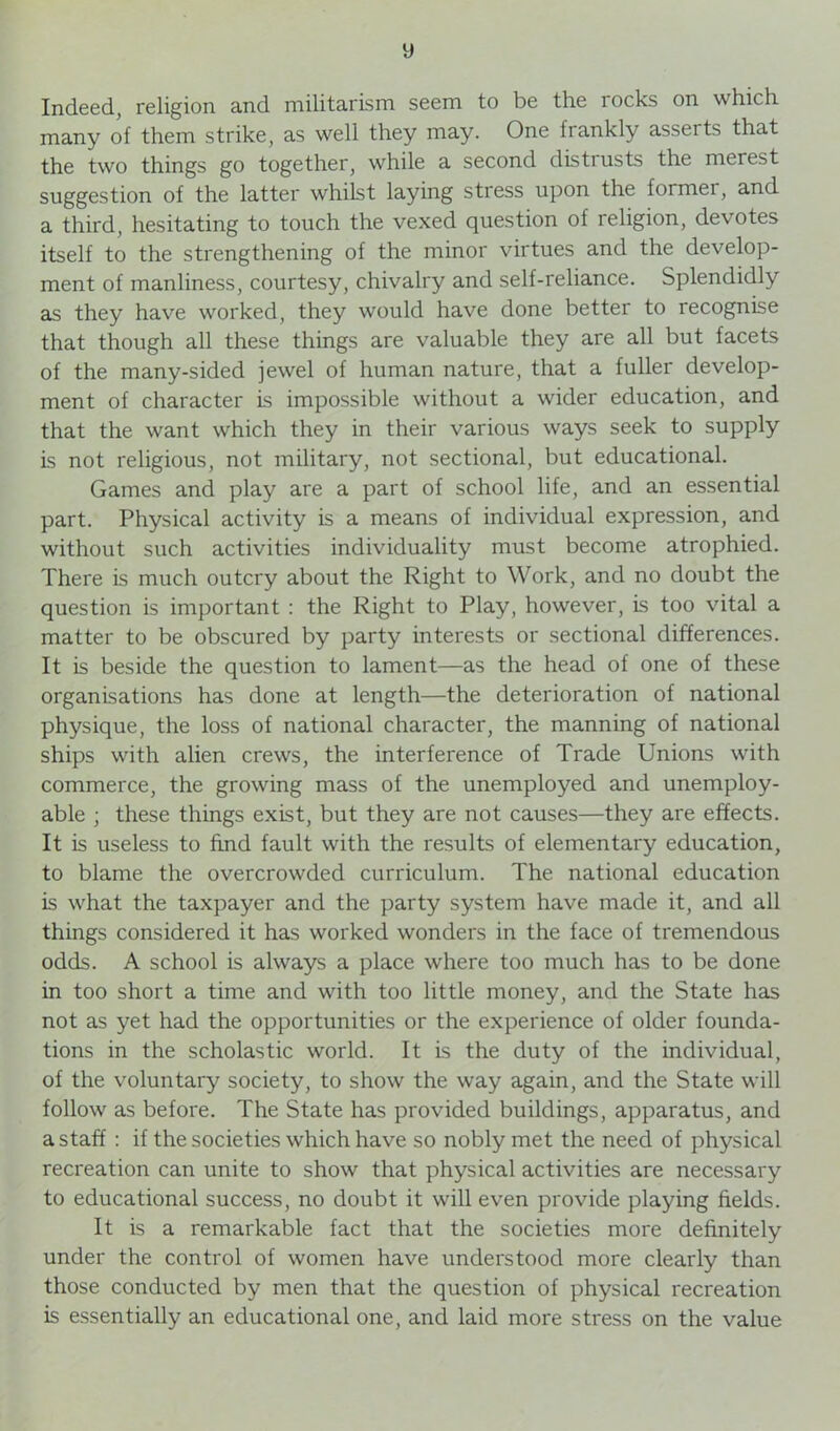 y Indeed, religion and militarism seem to be the rocks on which many of them strike, as well they may. One frankly asserts that the two things go together, while a second disti usts the merest suggestion of the latter whilst laying stress upon the formei, and a third, hesitating to touch the vexed question of religion, devotes itself to the strengthening of the minor virtues and the develop- ment of manliness, courtesy, chivalry and self-reliance. Splendidly as they have worked, they would have done better to recognise that though all these things are valuable they are all but facets of the many-sided jewel of human nature, that a fuller develop- ment of character is impossible without a wider education, and that the want which they in their various ways seek to supply is not religious, not military, not sectional, but educational. Games and play are a part of school life, and an essential part. Physical activity is a means of individual expression, and without such activities individuality must become atrophied. There is much outcry about the Right to Work, and no doubt the question is important : the Right to Play, however, is too vital a matter to be obscured by party interests or sectional differences. It is beside the question to lament—as the head of one of these organisations has done at length—the deterioration of national physique, the loss of national character, the manning of national ships with alien crews, the interference of Trade Unions with commerce, the growing mass of the unemployed and unemploy- able ; these things exist, but they are not causes—they are effects. It is useless to find fault with the results of elementary education, to blame the overcrowded curriculum. The national education is what the taxpayer and the party system have made it, and all things considered it has worked wonders in the face of tremendous odds. A school is always a place where too much has to be done in too short a time and with too little money, and the State has not as yet had the opportunities or the experience of older founda- tions in the scholastic world. It is the duty of the individual, of the voluntary society, to show the way again, and the State will follow as before. The State has provided buildings, apparatus, and a staff : if the societies which have so nobly met the need of physical recreation can unite to show that physical activities are necessary to educational success, no doubt it will even provide playing fields. It is a remarkable fact that the societies more definitely under the control of women have understood more clearly than those conducted by men that the question of physical recreation is essentially an educational one, and laid more stress on the value
