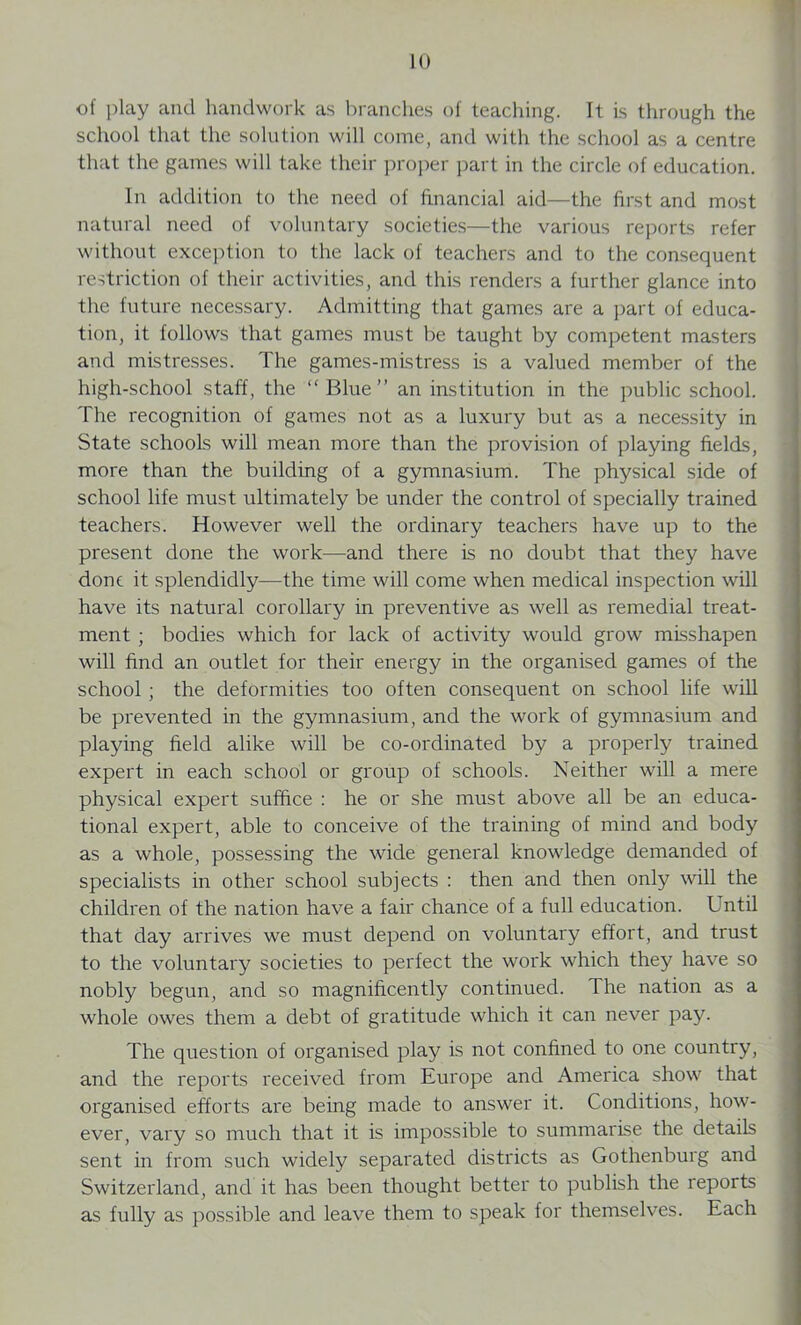 of play and handwork as branches of teaching. It is through the school that the solution will come, and with the school as a centre that the games will take their proper part in the circle of education. In addition to the need of financial aid—the first and most natural need of voluntary societies—the various reports refer without exception to the lack of teachers and to the consequent restriction of their activities, and this renders a further glance into the future necessary. Admitting that games are a part of educa- tion, it follows that games must be taught by competent masters and mistresses. The games-mistress is a valued member of the high-school staff, the “Blue” an institution in the public school. The recognition of games not as a luxury but as a necessity in State schools will mean more than the provision of playing fields, more than the building of a gymnasium. The physical side of school life must ultimately be under the control of specially trained teachers. However well the ordinary teachers have up to the present done the work—and there is no doubt that they have done it splendidly—the time will come when medical inspection will have its natural corollary in preventive as well as remedial treat- ment ; bodies which for lack of activity would grow misshapen will find an outlet for their energy in the organised games of the school ; the deformities too often consequent on school life will be prevented in the gymnasium, and the work of gymnasium and playing field alike will be co-ordinated by a properly trained expert in each school or group of schools. Neither will a mere physical expert suffice : he or she must above all be an educa- tional expert, able to conceive of the training of mind and body as a whole, possessing the wide general knowledge demanded of specialists in other school subjects : then and then only will the children of the nation have a fair chance of a full education. Until that day arrives we must depend on voluntary effort, and trust to the voluntary societies to perfect the work which they have so nobly begun, and so magnificently continued. The nation as a whole owes them a debt of gratitude which it can never pay. The question of organised play is not confined to one country, and the reports received from Europe and America show that organised efforts are being made to answer it. Conditions, how- ever, vary so much that it is impossible to summarise the details sent in from such widely separated districts as Gothenburg and Switzerland, and it has been thought better to publish the reports as fully as possible and leave them to speak for themselves. Each