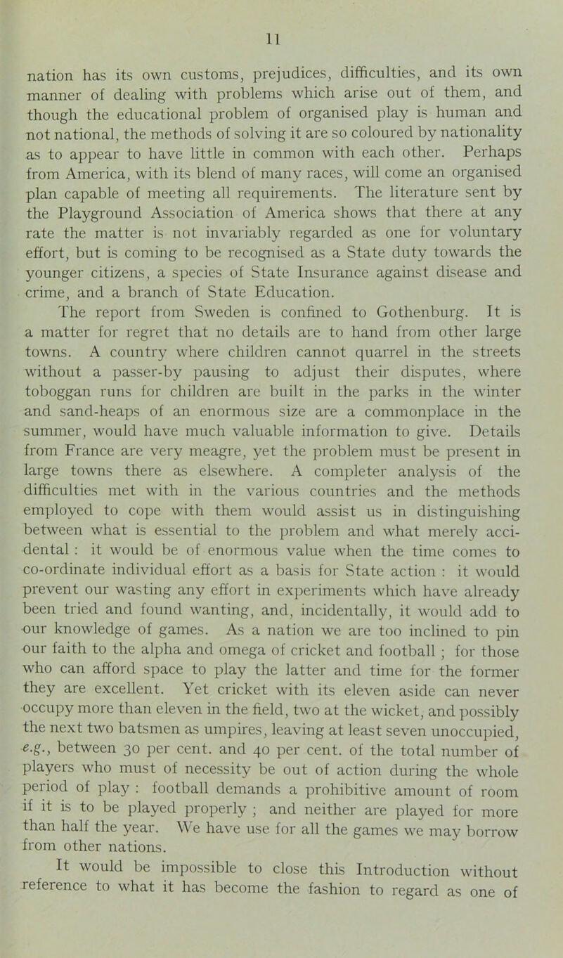 nation has its own customs, prejudices, difficulties, and its own manner of dealing with problems which arise out of them, and though the educational problem of organised play is human and not national, the methods of solving it are so coloured by nationality as to appear to have little in common with each other. Perhaps from America, with its blend of many races, will come an organised plan capable of meeting all requirements. The literature sent by the Playground Association of America shows that there at any rate the matter is not invariably regarded as one for voluntary effort, but Is coming to be recognised as a State duty towards the younger citizens, a species of State Insurance against disease and crime, and a branch of State Education. The report from Sweden is confined to Gothenburg. It is a matter for regret that no details are to hand from other large towns. A country where children cannot quarrel in the streets without a passer-by pausing to adjust their disputes, where toboggan runs for children are built in the parks in the winter and sand-heaps of an enormous size are a commonplace in the summer, would have much valuable information to give. Details from France are very meagre, yet the problem must be present in large towns there as elsewhere. A completer analysis of the difficulties met with in the various countries and the methods employed to cope with them would assist us in distinguishing between what is essential to the problem and what merely acci- dental : it would be of enormous value when the time comes to co-ordinate individual effort as a basis for State action : it would prevent our wasting any effort in experiments which have already been tried and found wanting, and, incidentally, it would add to our knowledge of games. As a nation we are too inclined to pin our faith to the alpha and omega of cricket and football ; for those who can afford space to play the latter and time for the former they are excellent. Yet cricket with its eleven aside can never occupy more than eleven in the field, two at the wicket, and possibly the next two batsmen as umpires, leaving at least seven unoccupied, e.g., between 30 per cent, and 40 per cent, of the total number of players who must of necessity be out of action during the whole period of play : football demands a prohibitive amount of room if it Is to be played properly j and neither are played for more than half the year. We have use for all the games we may borrow from other nations. It would be impossible to close this Introduction without reference to what it has become the fashion to regard as one of