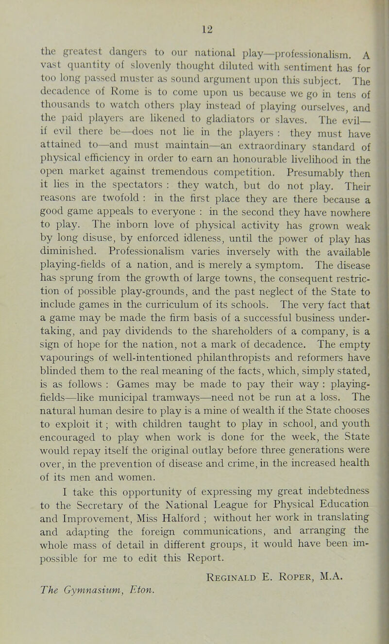 the greatest dangers to our national play—professionalism. A vast quantity of slovenly thought diluted with sentiment has for too long passed muster as sound argument upon this subject. The decadence of Rome is to come upon us because we go in tens of thousands to watch others play instead of playing ourselves, and the paid players are likened to gladiators or slaves. The evil if evil there be—does not lie in the players : they must have attained to—and must maintain—an extraordinary standard of physical efficiency in order to earn an honourable livelihood in the open market against tremendous competition. Presumably then it lies in the spectators : they watch, but do not play. Their reasons are twofold : in the first place they are there because a good game appeals to everyone : in the second they have nowhere to play. The inborn love of physical activity has grown weak by long disuse, by enforced idleness, until the power of play has diminished. Professionalism varies inversely with the available playing-fields of a nation, and is merely a symptom. The disease has sprung from the growth of large towns, the consequent restric- tion of possible play-grounds, and the past neglect of the State to include games in the curriculum of its schools. The very fact that a game may be made the firm basis of a successful business under- taking, and pay dividends to the shareholders of a company, is a sign of hope for the nation, not a mark of decadence. The empty vapourings of well-intentioned philanthropists and reformers have blinded them to the real meaning of the facts, which, simply stated, is as follows : Games may be made to pay their way : playing- fields—like municipal tramways—need not be run at a loss. The natural human desire to play is a mine of wealth if the State chooses to exploit it; with children taught to play in school, and youth encouraged to play when work is done for the week, the State would repay itself the original outlay before three generations were over, in the prevention of disease and crime, in the increased health of its men and women. I take this opportunity of expressing my great indebtedness to the Secretary of the National League for Physical Education and Improvement, Miss Halford ; without her work in translating and adapting the foreign communications, and arranging the whole mass of detail in different groups, it would have been im- possible for me to edit this Report. Reginald E. Roper, M.A. The Gymnasium, Eton.