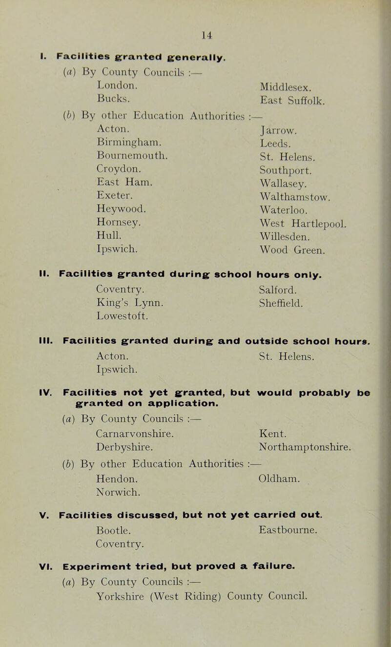 I. Facilities granted generally. {a) By County Councils :— London. Middlesex. Bucks. East Suffolk. (b) By other Education Authorities :— Acton. Birmingham. Bournemouth. Croydon. East Ham. Exeter. Heywood. Hornsey. Hull. Ipswich. j arrow. Leeds. St. Helens. Southport. Wallasey. Walthamstow. Waterloo. West Hartlepool. Willesden. Wood Green. II. Facilities granted during school hours only. Coventry. Salford. King’s Lynn. Sheffield. Lowestoft. III. Facilities granted during and outside school hours. Acton. St. Helens. Ipswich. IV. Facilities not yet granted, but would probably be granted on application. (a) By County Councils :— Carnarvonshire. Kent. Derbyshire. Northamptonshire. (b) By other Education Authorities :— Hendon. Oldham. Norwich. V. Facilities discussed, but not yet carried out. Bootle. Eastbourne. Coventry. VI. Experiment tried, but proved a failure. (a) By County Councils :— Yorkshire (West Riding) County Council.