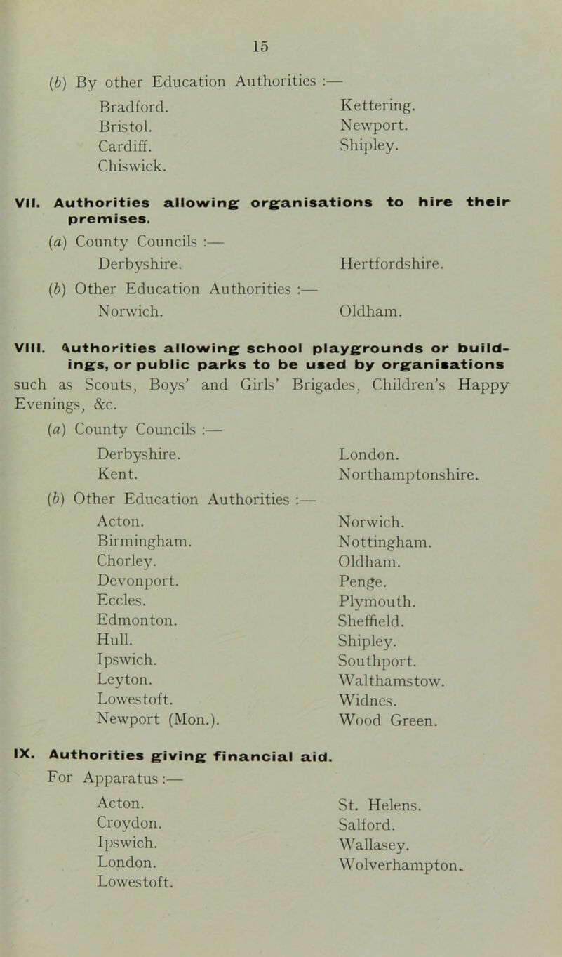 (b) By other Education Authorities :— Bradford. Kettering. Bristol. Newport. Cardiff. Shipley. Chiswick. VII. Authorities allowing organisations to hire their premises. (a) County Councils :— Derbyshire. Hertfordshire. (b) Other Education Authorities :— Norwich. Oldham. VIII. Authorities allowing school playgrounds or build- ings, or public parks to be used by organisations such as Scouts, Boys’ and < Girls’ Brigades, Children’s Happy Evenings, &c. (a) County Councils :— Derbyshire. London. Kent. Northamptonshire. (b) Other Education Authorities :— Acton. Norwich. Birmingham. Nottingham. Chorley. Oldham. Devonport. Penge. Eccles. Plymouth. Edmonton. Sheffield. Hull. Shipley. Ipswich. Southport. Leyton. Walthamstow. Lowestoft. Widnes. Newport (Mon.). Wood Green. IX. Authorities giving financial aid. For Apparatus :— Acton. Croydon. Ipswich. London. Lowestoft. St. Helens. Salford. Wallasey. Wolverhampton-