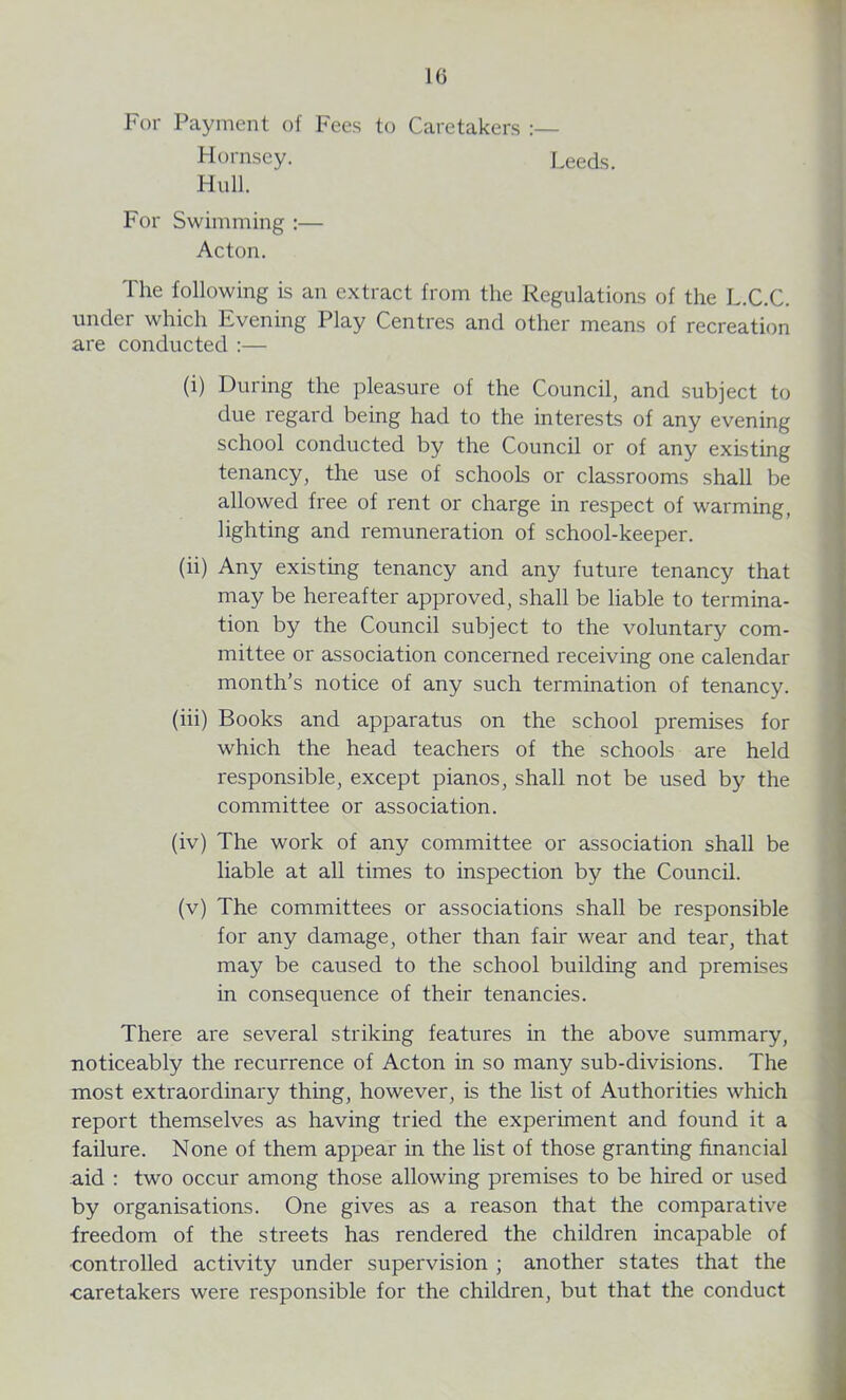 10 For Payment of Fees to Caretakers :— Hornsey. Leeds. Hull. For Swimming :— Acton. The following is an extract from the Regulations of the L.C.C. under which Evening Play Centres and other means of recreation are conducted :— (i) During the pleasure of the Council, and subject to due regard being had to the interests of any evening school conducted by the Council or of any existing tenancy, the use of schools or classrooms shall be allowed free of rent or charge in respect of warming, lighting and remuneration of school-keeper. (ii) Any existing tenancy and any future tenancy that may be hereafter approved, shall be liable to termina- tion by the Council subject to the voluntary com- mittee or association concerned receiving one calendar month’s notice of any such termination of tenancy. (iii) Books and apparatus on the school premises for which the head teachers of the schools are held responsible, except pianos, shall not be used by the committee or association. (iv) The work of any committee or association shall be liable at all times to inspection by the Council. (v) The committees or associations shall be responsible for any damage, other than fair wear and tear, that may be caused to the school building and premises in consequence of their tenancies. There are several striking features in the above summary, noticeably the recurrence of Acton in so many sub-divisions. The most extraordinary thing, however, is the list of Authorities which report themselves as having tried the experiment and found it a failure. None of them appear in the list of those granting financial aid : two occur among those allowing premises to be hired or used by organisations. One gives as a reason that the comparative freedom of the streets has rendered the children incapable of •controlled activity under supervision ; another states that the •caretakers were responsible for the children, but that the conduct