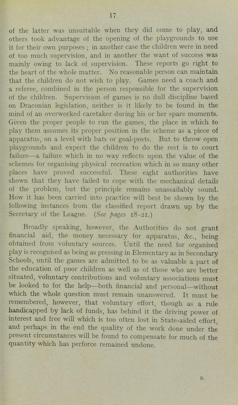 of the latter was unsuitable when they did come to play, and others took advantage of the opening of the playgrounds to use it for their own purposes ; in another case the children were in need of too much supervision, and in another the want of success was mainly owing to lack of supervision. These reports go right to the heart of the whole matter. No reasonable person can maintain that the children do not wish to play. Games need a coach and a referee, combined in the person responsible for the supervision of the children. Supervision of games is no dull discipline based on Draconian legislation, neither is it likely to be found in the mind of an overworked caretaker during his or her spare moments. Given the proper people to run the games, the place in which to play them assumes its proper position in the scheme as a piece of apparatus, on a level with bats or goal-posts. But to throw open playgrounds and expect the children to do the rest is to court failure—a failure which in no way reflects upon the value of the schemes for organising physical recreation which in so many other places have proved successful. These eight authorities have shown that they have failed to cope with the mechanical details of the problem, but the principle remains unassailably sound. How it has been carried into practice will best be shown by the following instances from the classified report drawn up by the Secretary of the League. (See pages 18-21.) Broadly speaking, however, the Authorities do not grant financial aid, the money necessary for apparatus, &c., being obtained from voluntary sources. Until the need for organised play is recognised as being as pressing in Elementary as in Secondary Schools, until the games are admitted to be as valuable a part of the education of poor children as well as of those who are better situated, voluntary contributions and voluntary associations must be looked to for the help—both financial and personal—without which the whole question must remain unanswered. It must be remembered, however, that voluntary effort, though as a rule handicapped by lack of funds, has behind it the driving power of interest and free will which is too often lost in State-aided effort, and perhaps in the end the quality of the work done under the present circumstances will be found to compensate for much of the quantity which has perforce remained undone. K