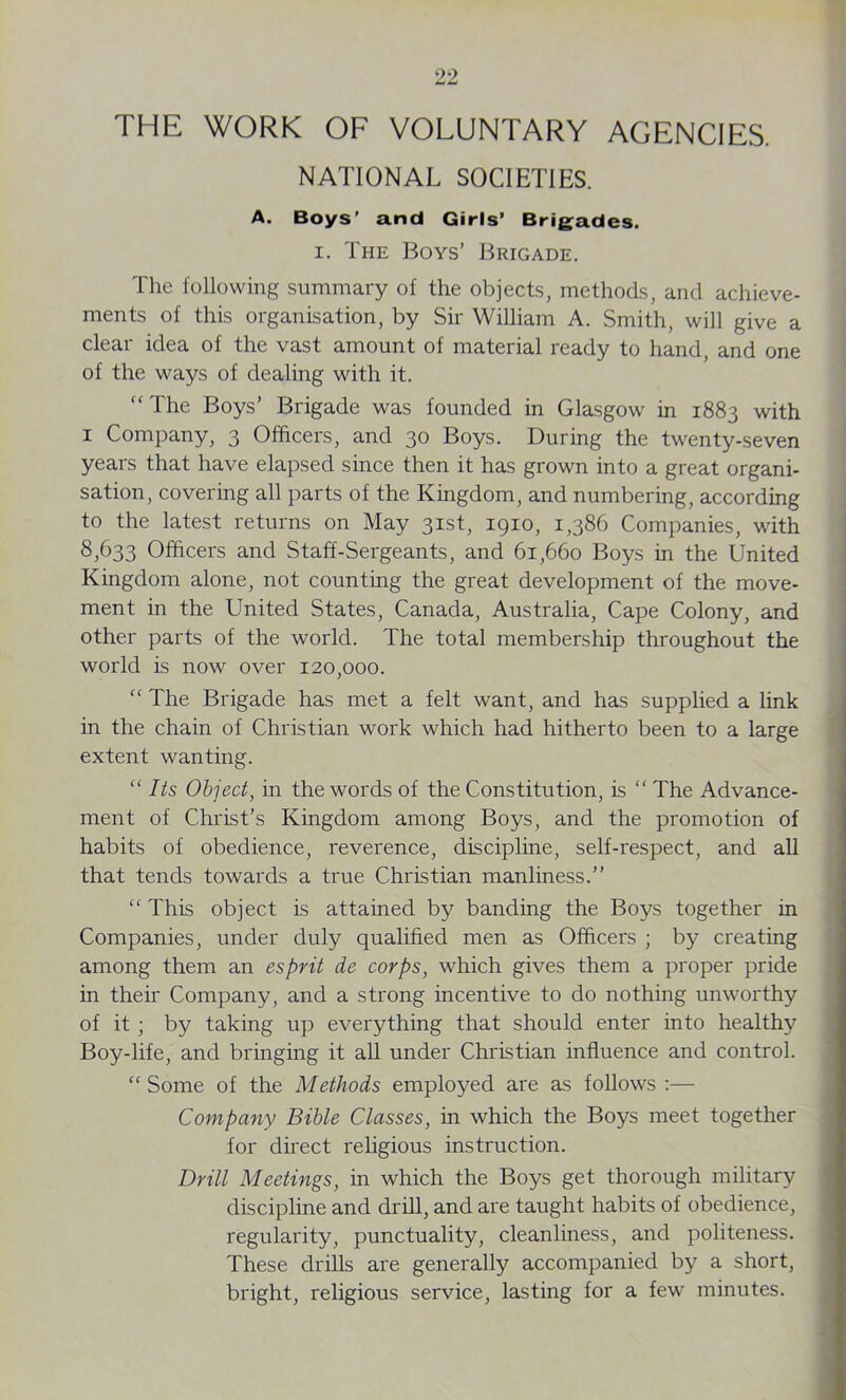 THE WORK OF VOLUNTARY AGENCIES. NATIONAL SOCIETIES. A. Boys’ and Girls’ Brigades. i. The Boys’ Brigade. The following summary of the objects, methods, and achieve- ments of this organisation, by Sir William A. Smith, will give a clear idea of the vast amount of material ready to hand, and one of the ways of dealing with it. “ The Boys’ Brigade was founded in Glasgow in 1883 with 1 Company, 3 Officers, and 30 Boys. During the twenty-seven years that have elapsed since then it has grown into a great organi- sation, covering all parts of the Kingdom, and numbering, according to the latest returns on May 31st, 1910, 1,386 Companies, with 8,633 Officers and Staff-Sergeants, and 61,660 Boys in the United Kingdom alone, not counting the great development of the move- ment in the United States, Canada, Australia, Cape Colony, and other parts of the world. The total membership throughout the world is now over 120,000. “ The Brigade has met a felt want, and has supplied a link in the chain of Christian work which had hitherto been to a large extent wanting. “ Its Object, in the words of the Constitution, is “ The Advance- ment of Christ’s Kingdom among Boys, and the promotion of habits of obedience, reverence, discipline, self-respect, and all that tends towards a true Christian manliness.” “ This object is attained by banding the Boys together in Companies, under duly qualified men as Officers ; by creating among them an esprit de corps, which gives them a proper pride in their Company, and a strong incentive to do nothing unworthy of it; by taking up everything that should enter into healthy Boy-life, and bringing it all under Christian influence and control. “Some of the Methods employed are as follows :— Company Bible Classes, in which the Boys meet together for direct religious instruction. Drill Meetings, in which the Boys get thorough military discipline and drill, and are taught habits of obedience, regularity, punctuality, cleanliness, and politeness. These drills are generally accompanied by a short, bright, religious service, lasting for a few minutes.