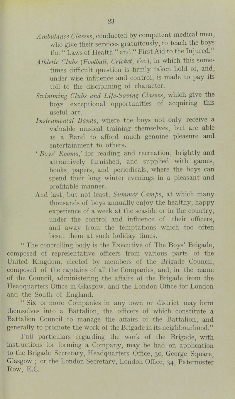 Ambulance Classes, conducted by competent medical men, who give their services gratuitously, to teach the boys the “ Laws of Health ” and “ First Aid to the Injured.” Athletic Clubs (Football, Cricket, &c.), in which this some- times difficult question is firmly taken hold of, and, under wise influence and control, is made to pay its toll to the disciplining of character. Swimming Clubs and Life-Saving Classes, which give the boys exceptional opportunities of acquiring this useful art. Instrumental Bands, where the boys not only receive a valuable musical training themselves, but are able as a Band to afford much genuine pleasure and entertainment to others. ‘ Boys’ Rooms,' for reading and recreation, brightly and attractively furnished, and supplied with games, books, papers, and periodicals, where the boys can spend their long winter evenings in a pleasant and profitable manner. And last, but not least, Summer Camps, at which many thousands of boys annually enjoy the healthy, happy experience of a week at the seaside or in the country, under the control and influence of their officers, and away from the temptations which too often beset them at such holiday times. “ The controlling body is the Executive of The Boys’ Brigade, composed of representative officers from various parts of the United Kingdom, elected by members of the Brigade Council, composed of the captains of all the Companies, and, in the name of the Council, administering the affairs of the Brigade from the Headquarters Office in Glasgow, and the London Office for London and the South of England. “ Six or more Companies in any town or district may form themselves into a Battalion, the officers of which constitute a Battalion Council to manage the affairs of the Battalion, and generally to promote the work of the Brigade in its neighbourhood.” Full particulars regarding the work of the Brigade, with instructions for forming a Company, may be had on application to the Brigade Secretary, Headquarters Office, 30, George Square, Glasgow ; or the London Secretary, London Office, 34, Paternoster Row, E.C.