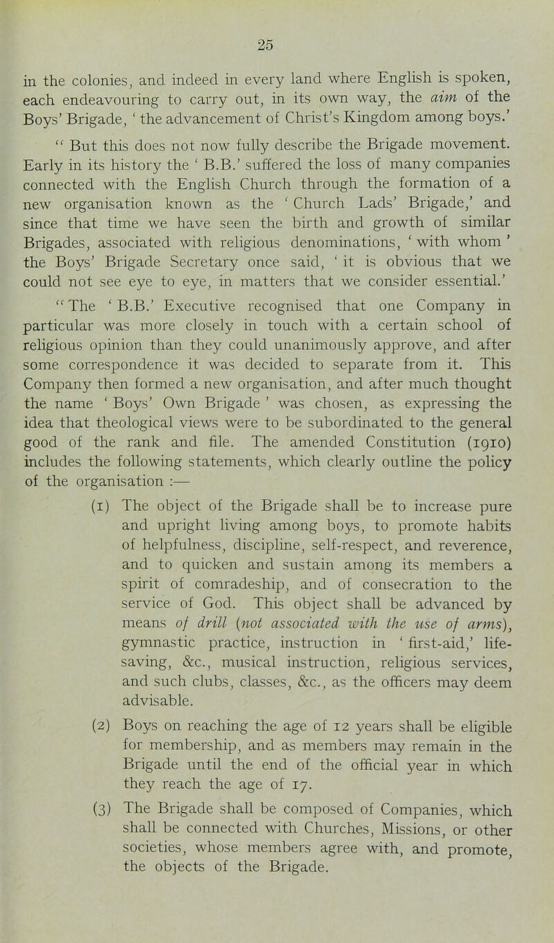 in the colonies, and indeed in every land where English is spoken, each endeavouring to carry out, in its own way, the aim of the Boys’ Brigade, ‘ the advancement of Christ’s Kingdom among boys.’ “ But this does not now fully describe the Brigade movement. Early in its history the ‘ B.B.’ suffered the loss of many companies connected with the English Church through the formation of a new organisation known as the ‘ Church Lads’ Brigade,’ and since that time we have seen the birth and growth of similar Brigades, associated with religious denominations, ‘ with whom ’ the Boys’ Brigade Secretary once said, ‘ it is obvious that we could not see eye to eye, in matters that we consider essential.’ “ The ‘ B.B.’ Executive recognised that one Company in particular was more closely in touch with a certain school of religious opinion than they could unanimously approve, and after some correspondence it was decided to separate from it. This Company then formed a new organisation, and after much thought the name ‘ Boys’ Own Brigade ’ was chosen, as expressing the idea that theological views were to be subordinated to the general good of the rank and file. The amended Constitution (1910) includes the following statements, which clearly outline the policy of the organisation :— (1) The object of the Brigade shall be to increase pure and upright living among boys, to promote habits of helpfulness, discipline, self-respect, and reverence, and to quicken and sustain among its members a spirit of comradeship, and of consecration to the service of God. This object shall be advanced by means of drill (not associated with the use of arms), gymnastic practice, instruction in ‘ first-aid,’ life- saving, &c., musical instruction, religious services, and such clubs, classes, &c., as the officers may deem advisable. (2) Boys on reaching the age of 12 years shall be eligible for membership, and as members may remain in the Brigade until the end of the official year in which they reach the age of 17. (3) The Brigade shall be composed of Companies, which shall be connected with Churches, Missions, or other societies, whose members agree with, and promote, the objects of the Brigade.