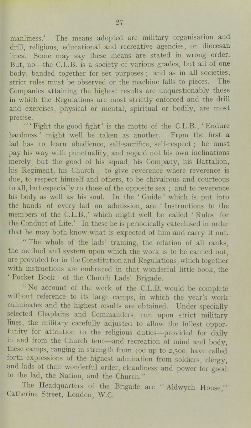 manliness.’ The means adopted are military organisation and drill, religious, educational and recreative agencies, on diocesan lines. Some may say these means are stated in wrong order. But, no—the C.L.B. is a society of various grades, but all of one body, banded together for set purposes ; and as in all societies, strict rules must be observed or the machine falls to pieces. The Companies attaining the highest results are unquestionably those in which the Regulations are most strictly enforced and the drill and exercises, physical or mental, spiritual or bodily, are most precise. ‘“Fight the good fight’ is the motto of the C.L.B., ‘Endure hardness ’ might well be taken as another. From the first a lad has to learn obedience, self-sacrifice, self-respect ; he must pay his way with punctuality, and regard not his own inclinations merely, but the good of his squad, his Company, his Battalion, his Regiment, his Church ; to give reverence where reverence is due, to respect himself and others, to be chivalrous and courteous to all, but especially to those of the opposite sex ; and to reverence his body as well as his soul. In the ‘ Guide ’ which is put into the hands of every lad on admission, are ‘ Instructions to the members of the C.L.B.,’ which might well be called ‘ Rules for the Conduct of Life.’ In these he is periodically catechised in order that he may both know what is expected of him and carry it out. “ The whole of the lads’ training, the relation of all ranks, the method and system upon which the work is to be carried out, are provided for in the Constitution and Regulations, which together with instructions are embraced in that wonderful little book, the ‘ Pocket Book ’ of the Church Lads’ Brigade. “ Xo account of the work of the C.L.B. would be complete without reference to its large camps, in which the year’s work culminates and the highest results are obtained. Under specially selected Chaplains and Commanders, run upon strict military lines, the military carefully adjusted to allow the fullest oppor- tunity for attention to the religious duties—provided for daily in and from the Church tent—and recreation of mind and body, these camps, ranging in strength from 400 up to 2,500, have called forth expressions of the highest admiration from soldiers, clergy, and lads of their wonderful order, cleanliness and power for good to the lad, the Nation, and the Church.” The Headquarters of the Brigade are “ Aldwych House,” Catherine Street, London, W.C.