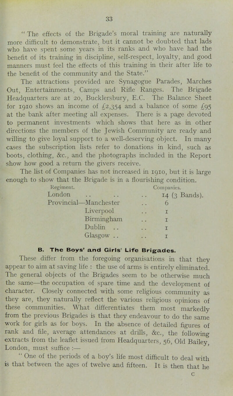 “ The effects of the Brigade’s moral training are naturally more difficult to demonstrate, but it cannot be doubted that lads who have spent some years in its ranks and who have had the benefit of its training in discipline, self-respect, loyalty, and good manners must feel the effects of this training in their after life to the benefit of the community and the State.” The attractions provided are Synagogue Parades, Marches Out, Entertainments, Camps and Rifle Ranges. The Brigade Headquarters are at 20, Bucklersbury, E.C. The Balance Sheet for 1910 shows an income of £2,354 and a balance of some £95 at the bank after meeting all expenses. There is a page devoted to permanent investments which shows that here as in other directions the members of the Jewish Community are ready and willing to give loyal support to a well-deserving object. In many cases the subscription lists refer to donations in kind, such as boots, clothing, &c., and the photographs included in the Report show how good a return the givers receive. The list of Companies has not increased in 1910, but it is large enough to show that the Brigade is in a flourishing condition. Regiment. Companies. London 14 (3 Bands). Provincial—Manchester 6 Liverpool 1 Birmingham 1 Dublin 1 Glasgow .. 1 B. The Boys’ and Girls’ Life Brigades. These differ from the foregoing organisations in that they appear to aim at saving life : the use of arms is entirely eliminated. The general objects of the Brigades seem to be otherwise much the same—the occupation of spare time and the development of character. Closely connected with some religious community as they are, they naturally reflect the various religious opinions of these communities. What differentiates them most markedly from the previous Brigades is that they endeavour to do the same work for girls as for boys. In the absence of detailed figures of rank and file, average attendances at drills, &c., the following extracts from the leaflet issued from Headquarters, 56, Old Bailey London, must suffice :— “ 0ne of the periods of a boy’s life most difficult to deal with is that between the ages of twelve and fifteen. It is then that he c
