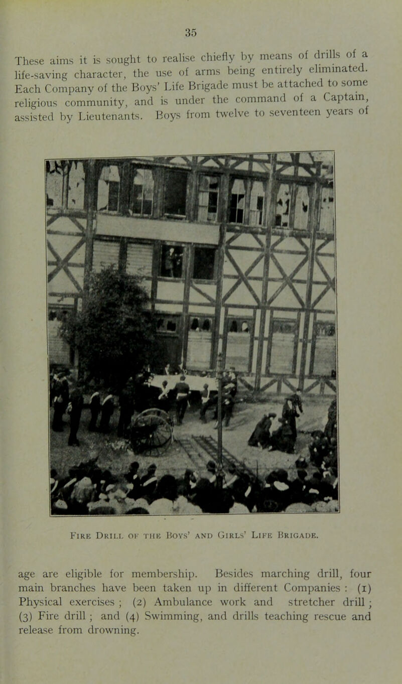 These aims it is sought to realise chiefly by means of drills of a life-saving character, the use of arms being entirely eliminate Each Company of the Boys’ Life Brigade must be attached to some religious community, and is under the command of a Captain assisted by Lieutenants. Boys from twelve to seventeen years of Fire Drill ok the Boys’ and Girls’ Like Brigade. age are eligible for membership. Besides marching drill, four main branches have been taken up in different Companies : (i) Physical exercises ; (2) Ambulance work and stretcher drill ; (3) Fire drill ; and (4) Swimming, and drills teaching rescue and release from drowning.