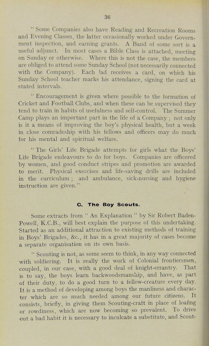 “ Some Companies also have Reading and Recreation Rooms and Evening Classes, the latter occasionally worked under Govern- ment inspection, and earning grants. A Band of some sort is a useful adjunct. In most cases a Bible Class is attached, meeting on Sunday or otherwise. Where this is not the case, the members are obliged to attend some Sunday School (not necessarily connected with the Company). Each lad receives a card, on which his Sunday School teacher marks his attendance, signing the card at stated intervals. “ Encouragement is given where possible to the formation of Cricket and Football Clubs, and when these can be supervised they tend to train in habits of usefulness and self-control. The Summer Camp plays an important part in the life of a Company ; not only is it a means of improving the boy’s physical health, but a week in close comradeship with his fellows and officers may do much for his mental and spiritual welfare. “ The Girls’ Life Brigade attempts for girls what the Boys’ Life Brigade endeavours to do for boys. Companies are officered by women, and good conduct stripes and promotion are awarded to merit. Physical exercises and life-saving drills are included in the curriculum ; and ambulance, sick-nursing and hygiene instruction are given.” C. The Boy Scouts. Some extracts from “ An Explanation ” by Sir Robert Baden - Powell, K.C.B., will best explain the purpose of this undertaking. Started as an additional attraction to existing methods of training hr Boys’ Brigades, &c., it has in a great majority of cases become a separate organisation on its own basis. “ Scouting is not, as some seem to think, in any way connected with soldiering. It is really the work of Colonial frontiersmen, coupled, in our case, with a good deal of knight-errantry. That is to say, the boys learn backwoodsmanship, and have, as part of their duty, to do a good turn to a fellow-creature every day. It is a method of developing among boys the manliness and charac- ter which are so much needed among our future citizens. It consists, briefly, in giving them Scouting-craft in place of loafing or rowdiness, which are now becoming so prevalent. To drive out a bad habit it is necessary to inculcate a substitute, and Scout-