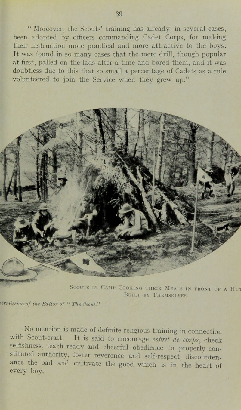 “ Moreover, the Scouts’ training has already, in several cases, been adopted by officers commanding Cadet Corps, for making their instruction more practical and more attractive to the boys. It was found in so many cases that the mere drill, though popular at first, palled on the lads after a time and bored them, and it was doubtless due to this that so small a percentage of Cadets as a rule volunteered to join the Service when they grew up.” Scouts in Camp Cooking thkir Mkai.s in front of Built by Themselves. permission of the Editor of “ The Scout. No mention is made of definite religious training in connection with Scout-craft. It is said to encourage esprit de corps, check selfishness, teach ready and cheerful obedience to properly con- stituted authority, foster reverence and self-respect, discounten- ance the bad and cultivate the good which is in the heart of every boy.