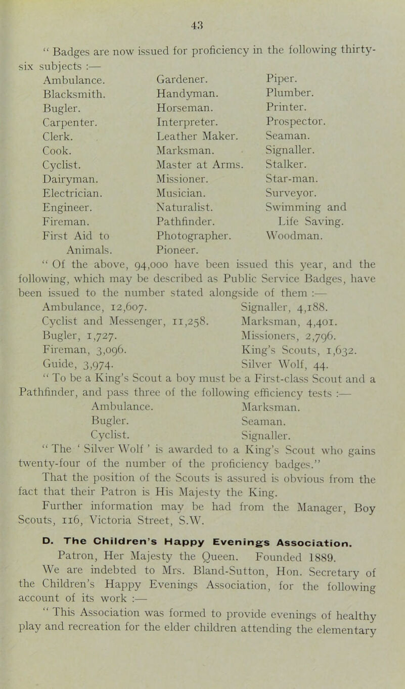 “ Badges are now issued for proficiency in the following thirty six subjects :— Ambulance. Gardener. Piper. Blacksmith. Handyman. Plumber. Bugler. Horseman. Printer. Carpenter. Interpreter. Prospector. Clerk. Leather Maker. Seaman. Cook. Marksman. Signaller. Cyclist. Master at Arms. Stalker. Dairyman. Missioner. Star-man. Electrician. Musician. Surveyor. Engineer. Naturalist. Swimming and Fireman. Pathfinder. Life Saving. First Aid to Photographer. Woodman. Animals. Pioneer. “ Of the above, 94,000 have been issued this year, and the following, which may be described as Public Service Badges, have been issued to the number stated alongside of them Ambulance, 12,607. Signaller, 4,188. Cyclist and Messenger, 11,258. Marksman, 4,401. Bugler, 1,727. Missioners, 2,796. Fireman, 3,096. King’s Scouts, 1,632. Guide, 3,974. Silver Wolf, 44. “ To be a King’s Scout a boy must be a First-class Scout and a Pathfinder, and pass three of the following efficiency tests Ambulance. Marksman. Bugler. Seaman. Cyclist. Signaller. “ The ‘ Silver Wolf ’ is awarded to a King’s Scout who gains twenty-four of the number of the proficiency badges.” That the position of the Scouts is assured is obvious from the fact that their Patron is His Majesty the King. Further information may be had from the Manager, Boy Scouts, 116, Victoria Street, S.W. D. The Children’s Happy Evenings Association. Patron, Her Majesty the Queen. Founded 1889. We are indebted to Mrs. Bland-Sutton, Hon. Secretary of the Children’s Happy Evenings Association, for the following account of its work :— “ This Association was formed to provide evenings of healthy play and recreation for the elder children attending the elementary