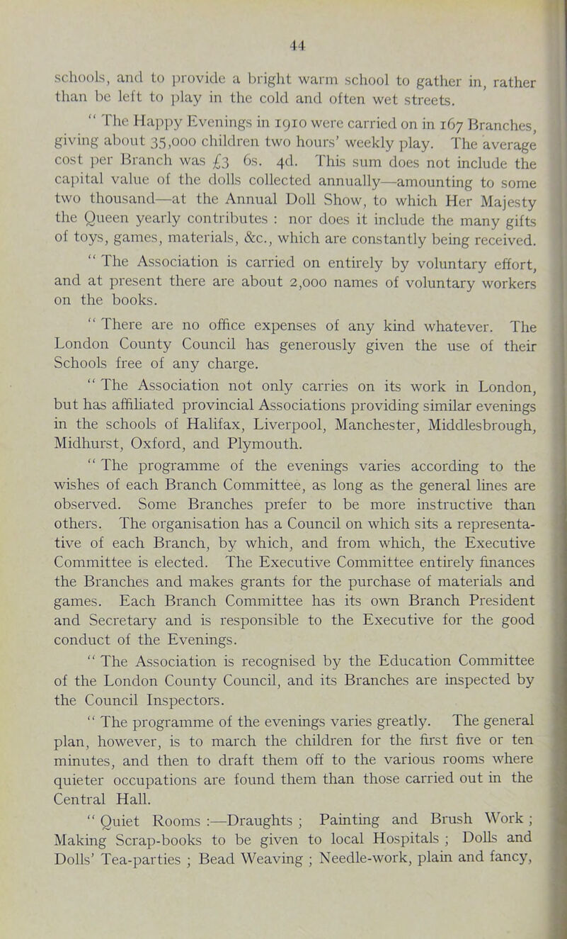 schools, and to provide a bright warm school to gather in, rather than be left to play in the cold and often wet streets. “ The Happy Evenings in 1910 were carried on in 167 Branches, giving about 35,000 children two hours’ weekly play. The average cost per Branch was £3 6s. 4d. This sum does not include the capital value of the dolls collected annually—amounting to some two thousand—at the Annual Doll Show, to which Her Majesty the Queen yearly contributes : nor does it include the many gifts of toys, games, materials, &c., which are constantly being received. “ The Association is carried on entirely by voluntary effort, and at present there are about 2,000 names of voluntary workers on the books. “ There are no office expenses of any kind whatever. The London County Council has generously given the use of their Schools free of any charge. “ The Association not only carries on its work in London, but has affiliated provincial Associations providing similar evenings in the schools of Halifax, Liverpool, Manchester, Middlesbrough, Midhurst, Oxford, and Plymouth. “ The programme of the evenings varies according to the wishes of each Branch Committee, as long as the general lines are observed. Some Branches prefer to be more instructive than others. The organisation has a Council on which sits a representa- tive of each Branch, by which, and from which, the Executive Committee is elected. The Executive Committee entirely finances the Branches and makes grants for the purchase of materials and games. Each Branch Committee has its own Branch President and Secretary and is responsible to the Executive for the good conduct of the Evenings. “ The Association is recognised by the Education Committee of the London County Council, and its Branches are inspected by the Council Inspectors. “ The programme of the evenings varies greatly. The general plan, however, is to march the children for the first five or ten minutes, and then to draft them off to the various rooms where quieter occupations are found them than those carried out in the Central Hall. “ Quiet Rooms :—Draughts ; Painting and Brush Work ; Making Scrap-books to be given to local Hospitals ; Dolls and Dolls’ Tea-parties ; Bead Weaving ; Needle-work, plain and fancy,
