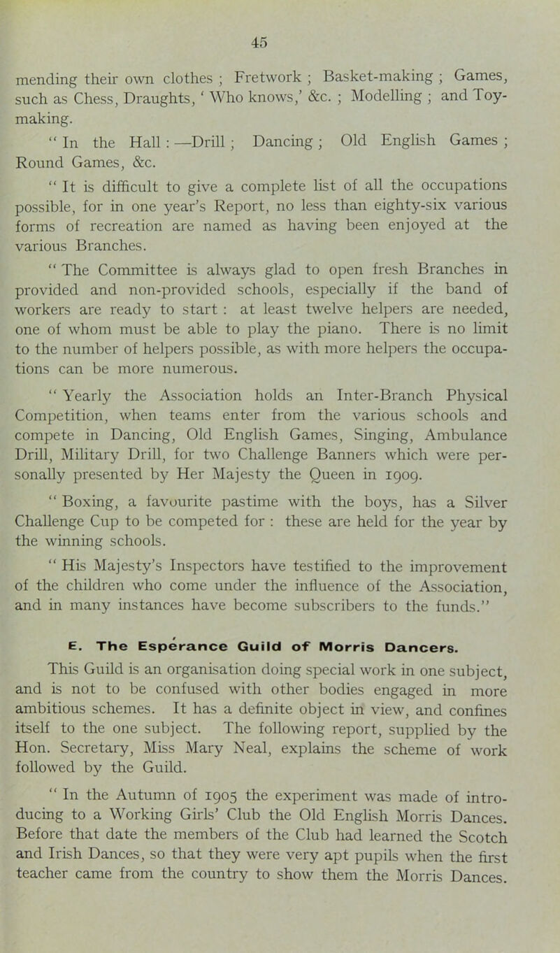 mending their own clothes ; Fretwork ; Basket-making ; Games, such as Chess, Draughts, ‘ Who knows,’ &c. ; Modelling ; and Toy- making. “ In the Hall : —Drill; Dancing ; Old English Games ; Round Games, &c. “It is difficult to give a complete list of all the occupations possible, for in one year’s Report, no less than eighty-six various forms of recreation are named as having been enjoyed at the various Branches. “ The Committee is always glad to open fresh Branches in provided and non-provided schools, especially if the band of workers are ready to start : at least twelve helpers are needed, one of whom must be able to play the piano. There is no limit to the number of helpers possible, as with more helpers the occupa- tions can be more numerous. “ Yearly the Association holds an Inter-Branch Physical Competition, when teams enter from the various schools and compete in Dancing, Old English Games, Singing, Ambulance Drill, Military Drill, for two Challenge Banners which were per- sonally presented by Her Majesty the Queen in 1909. “ Boxing, a favourite pastime with the boys, has a Silver Challenge Cup to be competed for : these are held for the year by the winning schools. “ His Majesty’s Inspectors have testified to the improvement of the children who come under the influence of the Association, and in many instances have become subscribers to the funds.’’ E. The Esperance Guild of Morris Dancers. This Guild is an organisation doing special work in one subject, and is not to be confused with other bodies engaged in more ambitious schemes. It has a definite object in view, and confines itself to the one subject. The following report, supplied by the Hon. Secretary, Miss Mary Neal, explains the scheme of work followed by the Guild. “ In the Autumn of 1905 the experiment was made of intro- ducing to a Working Girls’ Club the Old English Morris Dances. Before that date the members of the Club had learned the Scotch and Irish Dances, so that they were very apt pupils when the first teacher came from the country to show them the Morris Dances.
