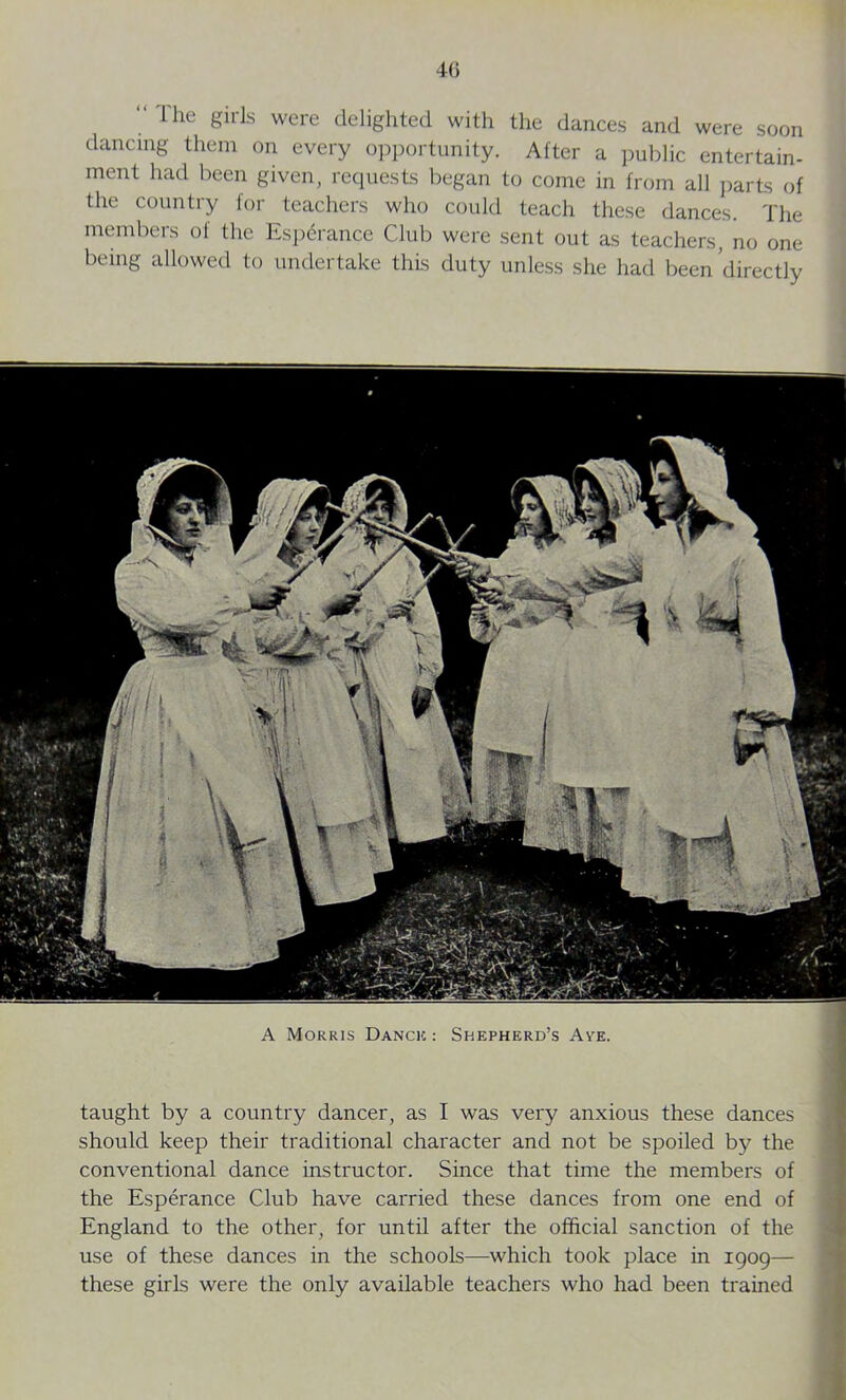 4G “ Ihe girls were delighted with the dances and were soon dancing them on every opportunity. After a public entertain- ment had been given, requests began to come in from all parts of the country for teachers who could teach these dances. The members of the Esperance Club were sent out as teachers, no one being allowed to undertake this duty unless she had been directly A Morris Dance : Shepherd’s Aye. taught by a country dancer, as I was very anxious these dances should keep their traditional character and not be spoiled by the conventional dance instructor. Since that time the members of the Esperance Club have carried these dances from one end of England to the other, for until after the official sanction of the use of these dances in the schools—which took place in 1909— these girls were the only available teachers who had been trained